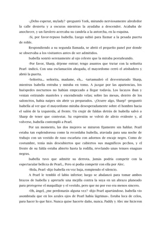 -¿Debo esperar, mylady? -preguntó York, mirando nerviosamente alrededor
la calle desierta y a oscuras mientras la ayudaba a descender. Acababa de
anochecer, y un farolero acercaba su candela a la antorcha, en la esquina.
-Sí, por favor-repuso Isabella. Luego subió para llamar a la pesada puerta
de roble.
Respondiendo a su segunda llamada, se abrió el pequeño panel por donde
se observaba a los visitantes antes de ser admitidos.
Isabella sonrió serenamente al ojo celeste que la miraba pestañeando.
-Por favor, Sharp, déjeme entrar; tengo asuntos que tratar con la señorita
Pearl -indicó. Con una exclamación ahogada, el mayordomo cerró el atisbadero y
abrió la puerta.
-Señorita... señorita, madame, eh... -tartamudeó el desventurado Sharp,
mientras Isabella entraba y miraba en tomo. A juzgar por las apariencias, los
huéspedes nocturnos no habían empezado a llegar todavía. Los lacayos iban y
venían estirando manteles y encendiendo velas; sobre las mesas, dentro de los
saloncitos, había naipes sin abrir ya preparados. -¿Ocurre algo, Sharp? -preguntó
Isabella al ver que el mayordomo miraba desesperadamente sobre el hombro hacia
el salón de la izquierda, al frente. Un crujir de faldas detrás de Isabella salvó a
Sharp de tener que contestar. Su expresión se volvió de alivio evidente y, al
volverse, Isabella contempló a Pearl.
Por un momento, las dos mujeres se miraron fijamente sin hablar. Pearl
estaba tan esplendorosa como la recordaba Isabella, ataviada para una noche de
trabajo con un vestido de raso escarlata con adornos de encaje negro. Como de
costumbre, tenía más descubiertos que cubiertos sus magníficos pechos, y el
frente de su falda estaba abierto hasta la rodilla, revelando unas tenues enaguas
negras.
Isabella tuvo que admitir su derrota. Jamás podría competir con la
espectacular belleza de Pearl... Pero sí podía competir con ella por Alec.
-Hola, Pearl -dijo Isabella en voz baja, rompiendo el silencio.
A Pearl le tembló el labio inferior; luego se abalanzó para tomar ambos
brazos de Isabella y apretarle una mejilla contra la suya en un abrazo planeado
para protegerse el maquillaje y el vestido, pero que no por eso era menos sincero.
-Oh, ángel, ¿me perdonarás alguna vez? -dijo Pearl apartándose. Isabella vio
asombrada que en los azules ojos de Pearl había lágrimas-. Estaba loca de celos,
para hacer lo que hice. Nunca quise hacerte daño, nunca. Paddy y Alec me hicieron
 