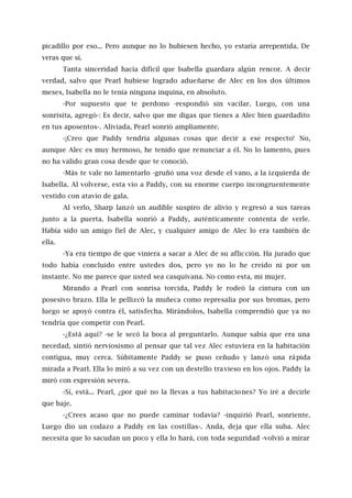 picadillo por eso... Pero aunque no lo hubiesen hecho, yo estaría arrepentida. De
veras que sí.
Tanta sinceridad hacía difícil que Isabella guardara algún rencor. A decir
verdad, salvo que Pearl hubiese logrado adueñarse de Alec en los dos últimos
meses, Isabella no le tenía ninguna inquina, en absoluto.
-Por supuesto que te perdono -respondió sin vacilar. Luego, con una
sonrisita, agregó-: Es decir, salvo que me digas que tienes a Alec bien guardadito
en tus aposentos-. Aliviada, Pearl sonrió ampliamente.
-¡Creo que Paddy tendría algunas cosas que decir a ese respecto! No,
aunque Alec es muy hermoso, he tenido que renunciar a él. No lo lamento, pues
no ha valido gran cosa desde que te conoció.
-Más te vale no lamentarlo -gruñó una voz desde el vano, a la izquierda de
Isabella. Al volverse, esta vio a Paddy, con su enorme cuerpo incongruentemente
vestido con atavío de gala.
Al verlo, Sharp lanzó un audible suspiro de alivio y regresó a sus tareas
junto a la puerta. Isabella sonrió a Paddy, auténticamente contenta de verle.
Había sido un amigo fiel de Alec, y cualquier amigo de Alec lo era también de
ella.
-Ya era tiempo de que viniera a sacar a Alec de su aflicción. Ha jurado que
todo había concluido entre ustedes dos, pero yo no lo he creído ni por un
instante. No me parece que usted sea casquivana. No como esta, mi mujer.
Mirando a Pearl con sonrisa torcida, Paddy le rodeó la cintura con un
posesivo brazo. Ella le pellizcó la muñeca como represalia por sus bromas, pero
luego se apoyó contra él, satisfecha. Mirándolos, Isabella comprendió que ya no
tendría que competir con Pearl.
-¿Está aquí? -se le secó la boca al preguntarlo. Aunque sabía que era una
necedad, sintió nerviosismo al pensar que tal vez Alec estuviera en la habitación
contigua, muy cerca. Súbitamente Paddy se puso ceñudo y lanzó una rápida
mirada a Pearl. Ella lo miró a su vez con un destello travieso en los ojos. Paddy la
miró con expresión severa.
-Sí, está... Pearl, ¿por qué no la llevas a tus habitaciones? Yo iré a decirle
que baje.
-¿Crees acaso que no puede caminar todavía? -inquirió Pearl, sonriente.
Luego dio un codazo a Paddy en las costillas-. Anda, deja que ella suba. Alec
necesita que lo sacudan un poco y ella lo hará, con toda seguridad -volvió a mirar
 