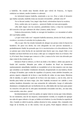 a Isabella-. Ha estado muy huraño desde que volvió de Francia... Si logras
endulzar su talante, medio Londres te adorará.
-Lo intentaré-repuso Isabella, sonriendo a su vez. Pese a todo el desastre
que había causado, Isabella tenía un encanto irresistible-. ¿Dónde esta él?
-Yo te llevaré arriba. Ven, ángel -dijo Pearl, volviéndose hacia la escalera.
-Pero, cariño mío, no te parece... -protestó Paddy en tono preocupado.
-¡Oh, bah! ¡Sigue con tus asuntos, grandísimo tonto, y deja las cuestiones
del corazón a las que sabemos de ellas! ¡Vamos, anda, fuera!
Todavía descontento, Paddy se encogió de hombros y se encaminó al salón
del cual había salido.
-¿A qué viene todo eso? -inquirió Isabella mientras, detrás de Pearl, subía la
escalera y recorría el corredor de la planta alta.
-Oh, es que Alec ha estado tratando de ahogar sus penas como lo hacen los
hombres. De paso sea dicho, las está ahogando en este preciso momento, y
probablemente Paddy ha pensado que tú te encolerizarías si lo descubrieras. Pero
yo pienso que estás hecha de un material más fuerte que eso, ángel. Dale a ese
hombre un buen bofetón en la oreja y dile que se comporte bien en el futuro. Por
ti, él lo hará. Hace tiempo que conozco a Alec y nunca lo he visto tan alterado por
algo como lo ha estado por ti.
Entonces Pearl se detuvo, se llevó un dedo a los labios y abrió una puerta al
fondo del corredor. Mirando por sobre el hombro de Pearl un dormitorio
suntuosamente amueblado, Isabella se escandalizó al ver dos mujeres casi sin ropa
que atendían a un hombre totalmente desnudo, despatarrado en una bañera, frente
al fuego. El hombre, que estaba de espaldas a la puerta, tenía cabellos leonados, un
grueso cigarro colgando de la boca y una botella de coñac en una mano. Mientras
ella lo miraba, se quitó el cigarro de la boca con una mano y, con la otra, alzó la
botella para beber un buen trago. ¡Era Alec! Isabella reconoció ese cabello y esos
anchos hombros desnudos con una sensación de sobresalto. Luego el sobresalto
disminuyó, reemplazado por un borbotón de ira. ¡Ella había ido tan lejos para poner
su corazón a los pies de él, sólo para encontrarlo retozando con dos... no una sola,
vean ustedes, sino dos... putas!
Involuntariamente cerró los puños al captar toda la escena que tenía delante.
En ese momento, una de las mujeres, someramente vestida, se ocupaba de agregar
un cubo de agua caliente a la que ya había en la bañera. La otra frotaba la espalda de
Alec. Cuando se abrió la puerta, ambas alzaron la vista, aunque Alec, tomando otro
trago de la botella, no se dio cuenta. Con un gesto, Pearl impuso silencio a las
 
