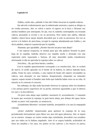 Capítulo 64
-Dahlia, cariño mío, ¿adónde te has ido? Debes lavarme la espalda todavía.
Sin advertir evidentemente que la embelesada asistenta a quien se dirigía ya
no estaba presente, Alec se volvió a meter el cigarro en la boca y flexionó sus
anchos hombros por anticipado. De pie, tras él, Isabella contemplaba esa leonada
cabeza, pensando si revelar o no su presencia. Pero sintió una súbita, ridícula
timidez. Quizá fuese mejor dejarlo descubrir por sí solo su presencia. Por eso se
acercó a la bañera de porcelana, recogió la esponja abandonada por Dahlia y, sin
decir palabra, empezó a pasársela por la espalda.
-Hummm, qué agradable. ¿Puedes hacerlo un poco más abajo?
Y sin esperar respuesta, se inclinó para que ella pudiese frotarle la parte
baja de la espalda. Isabella observó esa espalda ancha y desnuda con una
expresión entre regocijada y furiosa. ¡El muy miserable podía considerarse
afortunado si ella no apretaba la esponja sobre su cabeza!
-Está bien... Ah, qué bien hueles, cariñito.
Con la espalda aparentemente restregada a su satisfacción, Alec se reclinó
de nuevo, el cuello apoyado en el borde de la bañera, la cabeza ladeada hacia
arriba. Tenía los ojos cerrados, y una espiral de humo del cigarro circundaba su
cabeza. Aun desnudo en una bañera, despatarrado, chupando un inmundo
cigarro, seguía siendo el hombre más bello que Isabella había visto en su vida. Al
mirarlo se le contraía el corazón.
Sin embargo, no dijo nada haciendo chorrear la esponja sobre los hombros
y las anchas partes superiores de su pecho, mientras aguardaba a que él abriera
los ojos y la descubriera.
-Un poco más abajo aquí también -murmuró él, sensualmente. Y tomando
la mano que sostenía la esponja, la guió hacia abajo, por debajo del agua, hacia
donde su parte viril esperaba, ya semierecta.
-¡Grandísimo libertino! -exclamó Isabella, arrojándole a la cara la empapada
esponja.
-¡Jesús! ¡Isabella! -manoteando para quitarse la esponja de la cara,
pestañeando furiosamente para librar sus ojos del agua jabonosa, Alec se irguió
en su asiento. Aunque su visión estaba algo enturbiada, descubrió con asombro
que sus oídos no lo habían engañado. Ante él se erguía Isabella, ardiéndole de
furia las mejillas y los ojos, los puños en las caderas y los brazos en jarras,
 