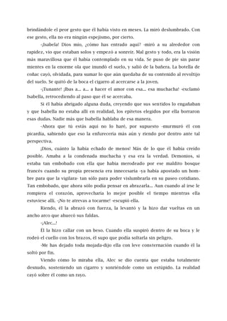 brindándole el peor gesto que él había visto en meses. La miró deslumbrado. Con
ese gesto, ella no era ningún espejismo, por cierto.
-¡Isabela! Dios mío, ¿cómo has entrado aquí? -miró a su alrededor con
rapidez, vio que estaban solos y empezó a sonreír. Mal gesto y todo, era la visión
más maravillosa que él había contemplado en su vida. Se puso de pie sin parar
mientes en la enorme ola que inundó el suelo, y salió de la bañera. La botella de
coñac cayó, olvidada, para sumar lo que aún quedaba de su contenido al revoltijo
del suelo. Se quitó de la boca el cigarro al acercarse a la joven.
-¡Tunante! ¡Ibas a... a... a hacer el amor con esa... esa muchacha! -exclamó
Isabella, retrocediendo al paso que él se acercaba.
Si él había abrigado alguna duda, creyendo que sus sentidos lo engañaban
y que Isabella no estaba allí en realidad, los epítetos elegidos por ella borraron
esas dudas. Nadie más que Isabella hablaba de esa manera.
-Ahora que tú estás aquí no lo haré, por supuesto -murmuró él con
picardía, sabiendo que eso la enfurecería más aún y riendo por dentro ante tal
perspectiva.
¡Dios, cuánto la había echado de menos! Más de lo que él había creído
posible. Amaba a la condenada muchacha y esa era la verdad. Demonios, si
estaba tan embobado con ella que había merodeado por ese maldito bosque
francés cuando su propia presencia era innecesaria -ya había apostado un hom-
bre para que la vigilara- tan sólo para poder vislumbrarla en su paseo cotidiano.
Tan embobado, que ahora sólo podía pensar en abrazarla... Aun cuando al irse le
rompiera el corazón, aprovecharía lo mejor posible el tiempo mientras ella
estuviese allí. -¡No te atrevas a tocarme! -escupió ella.
Riendo, él la abrazó con fuerza, la levantó y la hizo dar vueltas en un
ancho arco que ahuecó sus faldas.
-¡Alec...!
Él la hizo callar con un beso. Cuando ella suspiró dentro de su boca y le
rodeó el cuello con los brazos, él supo que podía soltarla sin peligro.
-Me has dejado toda mojada-dijo ella con leve consternación cuando él la
soltó por fin.
Viendo cómo lo miraba ella, Alec se dio cuenta que estaba totalmente
desnudo, sosteniendo un cigarro y sonriéndole como un estúpido. La realidad
cayó sobre él como un rayo.
 