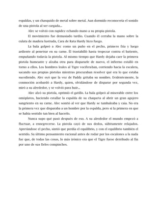 espaldas, y un chasquido de metal sobre metal. Aun dormido reconocería el sonido
de una pistola al ser cargada...
Alec se volvió con rapidez echando mano a su propia pistola.
El movimiento fue demasiado tardío. Cuando él cerraba la mano sobre la
culata de madera lustrada, Cara de Rata Hardy hizo fuego.
La bala golpeó a Alec como un puño en el pecho, primero fría y luego
ardiente al penetrar en su carne. Él trastabilló hasta tropezar contra el batiente,
empuñando todavía la pistola. Al mismo tiempo que Hardy dejaba caer la primera
pistola humeante y alzaba otra para dispararle de nuevo, el infierno estalló en
torno a ellos. Los hombres leales al Tigre vociferaban, corriendo hacia la escalera,
sacando sus propias pistolas mientras procuraban resolver qué era lo que estaba
sucediendo. Alec oyó que la voz de Paddy gritaba su nombre. Evidentemente, la
conmoción acobardó a Hardy, quien, olvidándose de disparar por segunda vez,
miró a su alrededor, y se volvió para huir...
Alec alzó su pistola, oprimió el gatillo. La bala golpeó al miserable entre los
omóplatos, haciendo estallar la espalda de su chaqueta al abrir un gran agujero
sangriento en su carne. Alec sonrió al ver que Hardy se tambaleaba y caía. No era
la primera vez que disparaba a un hombre por la espalda, pero sí la primera en que
se había sentido tan bien al hacerlo.
Nunca supo qué pasó después de eso. A su alrededor el mundo empezó a
fluctuar, a ennegrecerse. La pistola cayó de sus dedos, súbitamente relajados.
Apretándose el pecho, sintió que perdía el equilibrio, y con el equilibrio también el
sentido. Su último pensamiento racional antes de rodar por los escalones a la nada
fue que, de todas las cosas, lo más irónico era que el Tigre fuese derribado al fin
por uno de sus fieles compinches.
 