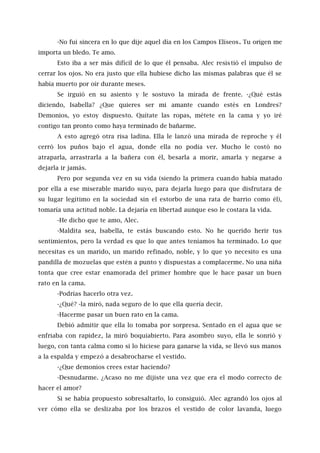-No fui sincera en lo que dije aquel día en los Campos Elíseos. Tu origen me
importa un bledo. Te amo.
Esto iba a ser más difícil de lo que él pensaba. Alec resistió el impulso de
cerrar los ojos. No era justo que ella hubiese dicho las mismas palabras que él se
había muerto por oír durante meses.
Se irguió en su asiento y le sostuvo la mirada de frente. -¿Qué estás
diciendo, Isabella? ¿Que quieres ser mi amante cuando estés en Londres?
Demonios, yo estoy dispuesto. Quítate las ropas, métete en la cama y yo iré
contigo tan pronto como haya terminado de bañarme.
A esto agregó otra risa ladina. Ella le lanzó una mirada de reproche y él
cerró los puños bajo el agua, donde ella no podía ver. Mucho le costó no
atraparla, arrastrarla a la bañera con él, besarla a morir, amarla y negarse a
dejarla ir jamás.
Pero por segunda vez en su vida (siendo la primera cuando había matado
por ella a ese miserable marido suyo, para dejarla luego para que disfrutara de
su lugar legítimo en la sociedad sin el estorbo de una rata de barrio como él),
tomaría una actitud noble. La dejaría en libertad aunque eso le costara la vida.
-He dicho que te amo, Alec.
-Maldita sea, Isabella, te estás buscando esto. No he querido herir tus
sentimientos, pero la verdad es que lo que antes teníamos ha terminado. Lo que
necesitas es un marido, un marido refinado, noble, y lo que yo necesito es una
pandilla de mozuelas que estén a punto y dispuestas a complacerme. No una niña
tonta que cree estar enamorada del primer hombre que le hace pasar un buen
rato en la cama.
-Podrías hacerlo otra vez.
-¿Qué? -la miró, nada seguro de lo que ella quería decir.
-Hacerme pasar un buen rato en la cama.
Debió admitir que ella lo tomaba por sorpresa. Sentado en el agua que se
enfriaba con rapidez, la miró boquiabierto. Para asombro suyo, ella le sonrió y
luego, con tanta calma como si lo hiciese para ganarse la vida, se llevó sus manos
a la espalda y empezó a desabrocharse el vestido.
-¿Que demonios crees estar haciendo?
-Desnudarme. ¿Acaso no me dijiste una vez que era el modo correcto de
hacer el amor?
Si se había propuesto sobresaltarlo, lo consiguió. Alec agrandó los ojos al
ver cómo ella se deslizaba por los brazos el vestido de color lavanda, luego
 
