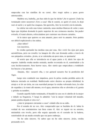 empezaba con las cintillas de su corsé. Alec tragó saliva y puso gesto
amenazador.
-Maldita sea, Isabella, ¿no has oído lo que he dicho? ¡No te quiero! ¡Todo ha
terminado entre nosotros! ¡Vete a casa!- Ella le sonrió, se quitó el corsé, lo dejó
caer al suelo y se quitó las enaguas. Sin quererlo, Alec la recorrió con la mirada.
La cubría tan solo una tenue camisola, unas medias blancas de seda y unas
ligas que dejaban desnuda la parte superior de sus cremosos muslos. Sin poder
evitarlo, él tomó aliento, esforzándose por contener sus deseos carnales.
-Si lo único que quieres es una amante, pues seré tu amante. Pero podría
ser difícil explicárselo a los niños.
-¿Que niños?
-Los nuestros.
Se estaba quitando las medias una por una. Alec cerró los ojos por pura
autodefensa, pero no resultó. La imagen de ella casi desnuda ardía a través de
sus párpados cerrados. ¡Jesús, si se calentaba un poco más, se quemaría!
Al sentir que ella se introducía en el agua junto a él, abrió los ojos de
repente. Isabella estaba medio sentada, medio recostada en él, sonriéndole a la
cara hechiceramente. Para horror suyo, Alec sintió que empezaban a temblarle
los brazos y las piernas.
-Ámame, Alec -susurró ella, y ese gutural susurro fue la perdición del
Tigre.
Largo rato combatió sus impulsos, pero la pelea estaba perdida antes de
haberse iniciado en realidad. Maldiciendo entre dientes su propia debilidad, la
atrajo a sí de un tirón, no con suavidad porque lo estaba volviendo loco, la echó
de espaldas y la tomó allí mismo, en el agua, mientras ella se aferraba a él, gemía
y gritaba su nombre.
Cuando aquello hubo terminado, él hundió la cara en el cabello de la mujer
e inhaló su fragancia. Y luego lo admitió: "con la mejor voluntad del mundo,
jamás podría dejarla ir otra vez".
-¿Aún te propones enviarme a casa? -exhaló ella en su oído.
Por el sonido de su voz, Alec comprendió que se burlaba de él. Sabía la
verdad de sus sentimientos tan bien como él. Alec se irguió en su asiento,
mirándola con recelo, pero ella seguía apoyada en el costado de la bañera,
sonriéndole de un modo extraño que era puro embrujo.
-No he sido sincero. Tú sabes que no he sido sincero. Jesús, estaba
pensando en ti.
 