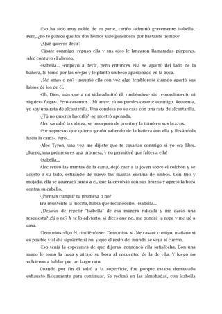 -Eso ha sido muy noble de tu parte, cariño -admitió gravemente Isabella-.
Pero, ¿no te parece que los dos hemos sido generosos por bastante tiempo?
-¿Qué quieres decir?
-Cásate conmigo -repuso ella y sus ojos le lanzaron llamaradas púrpuras.
Alec contuvo el aliento.
-Isabella... -empezó a decir, pero entonces ella se apartó del lado de la
bañera, lo tomó por las orejas y le plantó un beso apasionado en la boca.
-¿Me amas o no? -inquirió ella con voz algo temblorosa cuando apartó sus
labios de los de él.
-Oh, Dios, más que a mi vida-admitió él, rindiéndose sin remordimiento ni
siquiera fugaz-. Pero casarnos... Mi amor, tú no puedes casarte conmigo. Recuerda,
yo soy una rata de alcantarilla. Una condesa no se casa con una rata de alcantarilla.
-¿Tú no quieres hacerlo? -se mostró apenada.
Alec sacudió la cabeza, se incorporó de pronto y la tomó en sus brazos.
-Por supuesto que quiero -gruñó saliendo de la bañera con ella y llevándola
hacia la cama-. Pero...
-Alec Tyron, una vez me dijiste que te casarías conmigo si yo era libre.
¡Bueno, una promesa es una promesa, y no permitiré que faltes a ella!
-Isabella...
Alec retiró las mantas de la cama, dejó caer a la joven sobre el colchón y se
acostó a su lado, estirando de nuevo las mantas encima de ambos. Con frío y
mojada, ella se acurrucó junto a él, que la envolvió con sus brazos y apretó la boca
contra su cabello.
-¿Piensas cumplir tu promesa o no?
Era insistente la mocita, había que reconocerlo. -Isabella...
-¿Dejarás de repetir "Isabella" de esa manera ridícula y me darás una
respuesta? ¿Sí o no? Y te lo advierto, si dices que no, me pondré la ropa y me iré a
casa.
-Demonios -dijo él, rindiéndose-. Demonios, sí. Me casaré contigo, mañana si
es posible y al día siguiente si no, y que el resto del mundo se vaya al cuerno.
-Eso tenía la esperanza de que dijeras -ronroneó ella satisfecha. Con una
mano le tomó la nuca y atrajo su boca al encuentro de la de ella. Y luego no
volvieron a hablar por un largo rato.
Cuando por fin él salió a la superficie, fue porque estaba demasiado
exhausto físicamente para continuar. Se reclinó en las almohadas, con Isabella
 