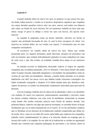 Capítulo 8
Cuando Isabella abrió de nuevo los ojos, lo primero en que pensó fue que,
sin duda, había muerto y estaba en el paraíso. Regordetes angelitos que rasgaban
sus arpas doradas pasaban veloces ante sus ojos, suaves cual nubes sus blancas
alas sobre un fondo de azul celestial. Por un momento, Isabella no hizo más que
mirar. Luego el pavor la obligó a cerrar los ojos con fuerza. ¡No quería estar
muerta!
La espalda le palpitaba como un diente dolorido. Advirtió ese hecho al
aspirar una profunda bocanada de aire, lo cual la hizo encogerse de dolor. Los
muertos no sentían dolor, de eso estaba casi segura. Y ciertamente que no oían
ronquidos atronadores.
Al reconocer ese sonido, abrió de nuevo los ojos. Ahora que estaba
preparada para ver ángeles desnudos, pudo discernir, después de pestañear tan
sólo un instante, que estaban delicadamente pintados en unas colgaduras de cama
de seda azul, y que ella estaba, en realidad, tendida boca abajo en un suntuoso
lecho.
Su mirada recorrió la habitación, buscando todavía el origen de aquellos
ronquidos que no habían amainado. ¿Tal vez Bernard...? Pero hasta donde ella podía
saber él jamás roncaba. Imposible imaginarse a un hombre tan quisquilloso como él,
víctima de una falta tan humillante. Además, ¿cuándo había dormido en la misma
habitación con ella? Las pocas veces que habían tenido relaciones conyugales eso
había terminado enseguida y después él la había dejado para que durmiera sola.
Aparte de grosero, el sonido era demasiado crudamente masculino para provenir de
Bernard.
Con un respingo, Isabella alzó la cabeza de la almohada y miró a su alrededor
con cuidado. El cuarto era espacioso, suntuosamente amueblado y provisto; todos
los muros estaban cubiertos con seda azul. El mobiliario, incluyendo la enorme
cama donde ella estaba acostada, parecía estar hecho de madera dorada. Una
poltrona blanca, cubierta con algo que parecía terciopelo, se extendía frente al fuego
moribundo que era la única iluminación en el cuarto. Al ver las profundas sombras
que se filtraban en los rincones de la habitación, Isabella comprendió que debía ser
de noche. Pero, como en ese lado del cuarto nada había que explicara los ronquidos,
lsabella volvió cuidadosamente la cabeza a la derecha, dando un respingo por la
tiesura del cuello y la espalda. En ese lado de la habitación se alzaba un aguamanil
dorado que contenía una exquisita palangana de porcelana y un cántaro. Junto al
 