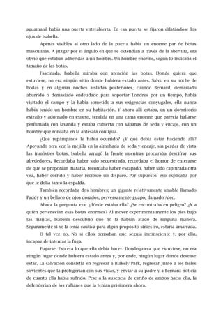 aguamanil había una puerta entreabierta. En esa puerta se fijaron dilatándose los
ojos de Isabella.
Apenas visibles al otro lado de la puerta había un enorme par de botas
masculinas. A juzgar por el ángulo en que se extendían a través de la abertura, era
obvio que estaban adheridas a un hombre. Un hombre enorme, según lo indicaba el
tamaño de las botas.
Fascinada, Isabella miraba con atención las botas. Donde quiera que
estuviese, no era ningún sitio donde hubiera estado antes. Salvo en su noche de
bodas y en algunas noches aisladas posteriores, cuando Bernard, demasiado
aburrido o demasiado endeudado para soportar Londres por un tiempo, había
visitado el campo y la había sometido a sus exigencias conyugales, ella nunca
había tenido un hombre en su habitación. Y ahora allí estaba, en un dormitorio
extraño y adornado en exceso, tendida en una cama enorme que parecía hallarse
perfumada con lavanda y estaba cubierta con sábanas de seda y encaje, con un
hombre que roncaba en la antesala contigua.
¿Qué repámpanos le había ocurrido? ¿Y qué debía estar haciendo allí?
Apoyando otra vez la mejilla en la almohada de seda y encaje, sin perder de vista
las inmóviles botas, Isabella arrugó la frente mientras procuraba descifrar sus
alrededores. Recordaba haber sido secuestrada, recordaba el horror de enterarse
de que se proponían matarla, recordaba haber escapado, haber sido capturada otra
vez, haber corrido y haber recibido un disparo. Por supuesto, eso explicaba por
qué le dolía tanto la espalda.
También recordaba dos hombres; un gigante relativamente amable llamado
Paddy y un bellaco de ojos dorados, perversamente guapo, llamado Alec.
Ahora la pregunta era: ¿dónde estaba ella? ¿Se encontraba en peligro? ¿Y a
quién pertenecían esas botas enormes? Al mover experimentalmente los pies bajo
las mantas, Isabella descubrió que no la habían atado de ninguna manera.
Seguramente si se la tenía cautiva para algún propósito siniestro, estaría amarrada.
O tal vez no. No si ellos pensaban que seguía inconsciente y, por ello,
incapaz de intentar la fuga.
Fugarse. Eso era lo que ella debía hacer. Dondequiera que estuviese, no era
ningún lugar donde hubiera estado antes y, por ende, ningún lugar donde desease
estar. La salvación consistía en regresar a Blakely Park, regresar junto a los fieles
sirvientes que la protegerían con sus vidas, y enviar a su padre y a Bernard noticia
de cuanto ella había sufrido. Pese a la ausencia de cariño de ambos hacia ella, la
defenderían de los rufianes que la tenían prisionera ahora.
 
