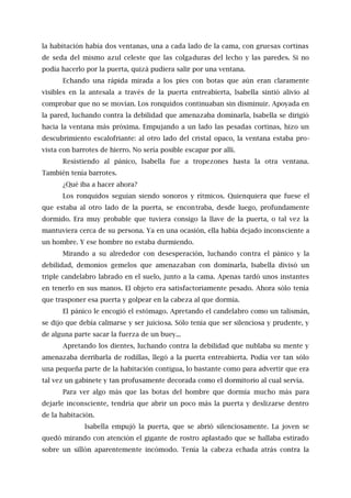 la habitación había dos ventanas, una a cada lado de la cama, con gruesas cortinas
de seda del mismo azul celeste que las colgaduras del lecho y las paredes. Si no
podía hacerlo por la puerta, quizá pudiera salir por una ventana.
Echando una rápida mirada a los pies con botas que aún eran claramente
visibles en la antesala a través de la puerta entreabierta, lsabella sintió alivio al
comprobar que no se movían. Los ronquidos continuaban sin disminuir. Apoyada en
la pared, luchando contra la debilidad que amenazaba dominarla, Isabella se dirigió
hacia la ventana más próxima. Empujando a un lado las pesadas cortinas, hizo un
descubrimiento escalofriante: al otro lado del cristal opaco, la ventana estaba pro-
vista con barrotes de hierro. No sería posible escapar por allí.
Resistiendo al pánico, Isabella fue a tropezones hasta la otra ventana.
También tenía barrotes.
¿Qué iba a hacer ahora?
Los ronquidos seguían siendo sonoros y rítmicos. Quienquiera que fuese el
que estaba al otro lado de la puerta, se encontraba, desde luego, profundamente
dormido. Era muy probable que tuviera consigo la llave de la puerta, o tal vez la
mantuviera cerca de su persona. Ya en una ocasión, ella había dejado inconsciente a
un hombre. Y ese hombre no estaba durmiendo.
Mirando a su alrededor con desesperación, luchando contra el pánico y la
debilidad, demonios gemelos que amenazaban con dominarla, Isabella divisó un
triple candelabro labrado en el suelo, junto a la cama. Apenas tardó unos instantes
en tenerlo en sus manos. El objeto era satisfactoriamente pesado. Ahora sólo tenía
que trasponer esa puerta y golpear en la cabeza al que dormía.
El pánico le encogió el estómago. Apretando el candelabro como un talismán,
se dijo que debía calmarse y ser juiciosa. Sólo tenía que ser silenciosa y prudente, y
de alguna parte sacar la fuerza de un buey...
Apretando los dientes, luchando contra la debilidad que nublaba su mente y
amenazaba derribarla de rodillas, llegó a la puerta entreabierta. Podía ver tan sólo
una pequeña parte de la habitación contigua, lo bastante como para advertir que era
tal vez un gabinete y tan profusamente decorada como el dormitorio al cual servía.
Para ver algo más que las botas del hombre que dormía mucho más para
dejarle inconsciente, tendría que abrir un poco más la puerta y deslizarse dentro
de la habitación.
Isabella empujó la puerta, que se abrió silenciosamente. La joven se
quedó mirando con atención el gigante de rostro aplastado que se hallaba estirado
sobre un sillón aparentemente incómodo. Tenía la cabeza echada atrás contra la
 