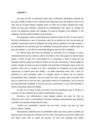Capítulo 9
Los ojos de Alec se movieron sobre ella, se dilataron. Mirándose, Isabella vio
por qué. Estaba vestida con el camisón más indecente que ella hubiera visto en su
vida. Era de un puro blanco virginal, pero su color era lo único virginal que tenía.
Hecho de una gasa diáfana, constituía un delgadísimo velo sobre su cuerpo. Su
escote era pudoroso, largas sus mangas. El ruedo le llegaba a los tobillos. Y, sin
embargo, ella bien habría podido estar desnuda.
Sus pequeños senos se apretaban lascivamente contra la tela. Ya fuese por el
frío de la habitación o por el repentino calor de la mirada de Alec los pezones de
Isabella se lanzaran contra la delgada tela como duros capullitos. Su color rosado, y
la oscuridad de los círculos que los rodeaban, eran perfectamente visibles para los
ojos de Isabella... y, de ello no tenía duda ninguna, para los de él también.
La esbelta línea del torso de Isabella, la estrechez de su cintura, el suave
ensanchamiento de sus caderas, todo se revelaba a Alec. Ella siguió su mirada hacia
abajo, y sobre la muy leve convexidad de su estómago, a todo lo largo de sus
delgadas piernas, hasta los blancos dedos de sus pies descalzos, y hacia arriba de
vuelta. Cuando la joven vio que él miraba con atención el triángulo negro entre sus
piernas, creyó que el cuerpo se le iba a incendiar de vergüenza Con una rápida
aspiración, se apartó para que Paddy y su sillón quedaran entre ella y Alec. La
cabellera le caía enredada sobre la espalda hasta el dorso de su cintura.
Sacudiéndola hacia adelante, usó esa masa de color castaño para esconder más
aún su cuerpo de la vista de Alec. Agarrando todavía el candelabro, con la cara de
un rojo llameante, Isabella se atrevió por fin a enfrentarse a esos ojos dorados y
sobre la dormida cabeza de Paddy.
Lo que vio en ellos le hizo recordar, con una inmediatez que le detuvo el
corazón, el calor ardiente de su mano cubriéndole el pecho.
Entonces, tan súbitamente como habían ardido, los ojos de Alec se
enfriaron. Fue como si mentalmente frenara cualquier pensamiento que hubiese
causado esa repentina llamarada de calor.
-¡Suelte ese candelabro! -ordenó con voz torva. Luego, con una voz más
brusca, llamó-: ¡Paddy!
Mansamente, Isabella puso el candelabro sobre una mesa, junto al sillón, sin
apartar nunca los ojos del ocupante de esa cama. Alec parecía estar muy débil, casi
tan débil como ella se sintió de pronto. Se asió del respaldo del sillón,
 
