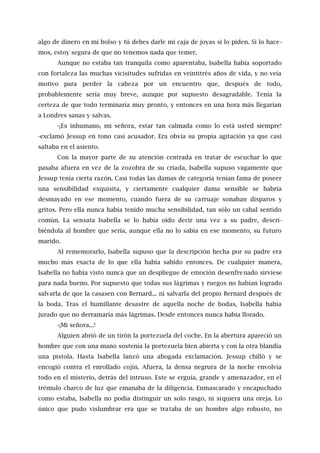 algo de dinero en mi bolso y tú debes darle mi caja de joyas si lo piden. Si lo hace -
mos, estoy segura de que no tenemos nada que temer.
Aunque no estaba tan tranquila como aparentaba, Isabella había soportado
con fortaleza las muchas vicisitudes sufridas en veintitrés años de vida, y no veía
motivo para perder la cabeza por un encuentro que, después de todo,
probablemente sería muy breve, aunque por supuesto desagradable. Tenía la
certeza de que todo terminaría muy pronto, y entonces en una hora más llegarían
a Londres sanas y salvas.
-¡Es inhumano, mi señora, estar tan calmada como lo está usted siempre!
-exclamó Jessup en tono casi acusador. Era obvia su propia agitación ya que casi
saltaba en el asiento.
Con la mayor parte de su atención centrada en tratar de escuchar lo que
pasaba afuera en vez de la zozobra de su criada, Isabella supuso vagamente que
Jessup tenía cierta razón. Casi todas las damas de categoría tenían fama de poseer
una sensibilidad exquisita, y ciertamente cualquier dama sensible se habría
desmayado en ese momento, cuando fuera de su carruaje sonaban disparos y
gritos. Pero ella nunca había tenido mucha sensibilidad, tan sólo un cabal sentido
común. La sensata Isabella se lo había oído decir una vez a su padre, descri-
biéndola al hombre que sería, aunque ella no lo sabía en ese momento, su futuro
marido.
Al rememorarlo, Isabella supuso que la descripción hecha por su padre era
mucho más exacta de lo que ella había sabido entonces. De cualquier manera,
Isabella no había visto nunca que un despliegue de emoción desenfrenado sirviese
para nada bueno. Por supuesto que todas sus lágrimas y ruegos no habían logrado
salvarla de que la casasen con Bernard... ni salvarla del propio Bernard después de
la boda. Tras el humillante desastre de aquella noche de bodas, Isabella había
jurado que no derramaría más lágrimas. Desde entonces nunca había llorado.
-¡Mi señora...!
Alguien abrió de un tirón la portezuela del coche. En la abertura apareció un
hombre que con una mano sostenía la portezuela bien abierta y con la otra blandía
una pistola. Hasta Isabella lanzó una ahogada exclamación. Jessup chilló y se
encogió contra el enrollado cojín. Afuera, la densa negrura de la noche envolvía
todo en el misterio, detrás del intruso. Este se erguía, grande y amenazador, en el
trémulo charco de luz que emanaba de la diligencia. Enmascarado y encapuchado
como estaba, Isabella no podía distinguir un solo rasgo, ni siquiera una oreja. Lo
único que pudo vislumbrar era que se trataba de un hombre algo robusto, no
 