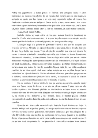 Paddy era gigantesco; a duras penas lo cubrían una arrugada levita y unos
pantalones de montar. Su cabello, de un castaño tan oscuro que era casi negro, se
agrisaba en parte por las canas y se veía muy recortado sobre el cráneo. Sus
facciones eran francamente vulgares: frente ancha y baja, puesta como una repisa
sobre unos ojillos hundidos; una corta nariz que antes pudo haber sido chata, pero-
Oh, cielo santo, ¿adónde ha ido ella? -la voz era femenina, un tanto ronca e irritada.
-Aquí, Pearl -llamó Paddy.
lsabella sintió un gran alivio al ver que ambos hombres desviaban su
atención. Estaba sintiendo mareos y, si apenas lograba mantenerse en pie, mucho
menos podría defenderse contra el gigante y su bien parecido amigo.
La mujer llegó a la puerta del gabinete y miró al trío que lo ocupaba con
evidente sorpresa. Al verla, los ojos de Isabella se dilataron. No se trataba tan sólo
de que fuese bella, que lo era. Tenía el cabello tan rubio que era casi blanco. Su
rostro era suave y redondo como el de una niña, con la boca en forma de corazón,
hábilmente coloreada, atractivamente fruncida bajo una nariz que tal vez fuese
demasiado respingada, pero que lucía cautivante de todos modos. Sus ojos eran de
un azul medianoche, enmarcados por unas increíbles pestañas asombrosamente
oscuras para una mujer de cabello tan rubio. No era nada de eso, ni la asombrosa
cualidad de su blanca piel, ni el suave rubor rosado de sus mejillas, lo que hacía
redondear los ojos de Isabella. No fue el trío de altísimos penachos purpúreos en
el cabello, intrincadamente peinado hacía arriba, ni siquiera el collar de zafiros
enormes y aparentemente genuinos que le rodeaba el cuello.
Era su vestido. O mejor dicho, lo que su vestido no cubría. Aquella mujer
tenía una figura capaz de detener a un alce en plena carrera. Y gran parte de ella
estaba expuesta. Sus blancos pechos se derramaban lozanos sobre el somero
corpiño que era de brocado color púrpura con bordes de encaje negro. Encima de
él, su cuello y sus hombros y sus pechos, hasta el mismo pezón, estaban
enteramente desnudos. Isabella podía ver realmente las media lunas de sus areolas
rosadas.
Después de observarla escandalizada, Isabella logró finalmente bajar la
mirada. Debajo del magnífico pecho, esa mujer tenía una cintura diminuta que se
curvaba en unas caderas generosas, claramente delineadas por los pliegues de la
tela. El vestido ceñía sus muslos, de suntuosas curvas, hasta llegarle a las rodillas,
donde el purpúreo brocado se abría para revelar unas enaguas de encaje negro. El
encaje era semitransparente, lo cual permitía al observador entrever unas piernas
 
