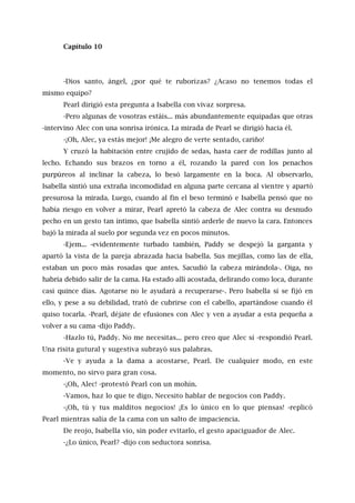Capítulo 10
-Dios santo, ángel, ¿por qué te ruborizas? ¿Acaso no tenemos todas el
mismo equipo?
Pearl dirigió esta pregunta a Isabella con vivaz sorpresa.
-Pero algunas de vosotras estáis... más abundantemente equipadas que otras
-intervino Alec con una sonrisa irónica. La mirada de Pearl se dirigió hacia él.
-¡Oh, Alec, ya estás mejor! ¡Me alegro de verte sentado, cariño!
Y cruzó la habitación entre crujido de sedas, hasta caer de rodillas junto al
lecho. Echando sus brazos en torno a él, rozando la pared con los penachos
purpúreos al inclinar la cabeza, lo besó largamente en la boca. Al observarlo,
Isabella sintió una extraña incomodidad en alguna parte cercana al vientre y apartó
presurosa la mirada. Luego, cuando al fin el beso terminó e Isabella pensó que no
había riesgo en volver a mirar, Pearl apretó la cabeza de Alec contra su desnudo
pecho en un gesto tan íntimo, que Isabella sintió arderle de nuevo la cara. Entonces
bajó la mirada al suelo por segunda vez en pocos minutos.
-Ejem... -evidentemente turbado también, Paddy se despejó la garganta y
apartó la vista de la pareja abrazada hacia Isabella. Sus mejillas, como las de ella,
estaban un poco más rosadas que antes. Sacudió la cabeza mirándola-. Oiga, no
habría debido salir de la cama. Ha estado allí acostada, delirando como loca, durante
casi quince días. Agotarse no le ayudará a recuperarse-. Pero Isabella sí se fijó en
ello, y pese a su debilidad, trató de cubrirse con el cabello, apartándose cuando él
quiso tocarla. -Pearl, déjate de efusiones con Alec y ven a ayudar a esta pequeña a
volver a su cama -dijo Paddy.
-Hazlo tú, Paddy. No me necesitas... pero creo que Alec sí -respondió Pearl.
Una risita gutural y sugestiva subrayó sus palabras.
-Ve y ayuda a la dama a acostarse, Pearl. De cualquier modo, en este
momento, no sirvo para gran cosa.
-¡Oh, Alec! -protestó Pearl con un mohín.
-Vamos, haz lo que te digo. Necesito hablar de negocios con Paddy.
-¡Oh, tú y tus malditos negocios! ¡Es lo único en lo que piensas! -replicó
Pearl mientras salía de la cama con un salto de impaciencia.
De reojo, Isabella vio, sin poder evitarlo, el gesto apaciguador de Alec.
-¿Lo único, Pearl? -dijo con seductora sonrisa.
 