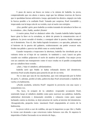 Y puso de nuevo un brazo en torno a la cintura de Isabella. La joven,
comprendiendo que era ahora o nunca, rogó que las últimas reservas de fuerza
que te quedaban fueran suficientes. Luego, apretando los dientes, empujó con toda
la fuerza posible a la confiada Pearl. Tomada por sorpresa, Pearl trastabilló y,
tropezando con la larga cola de su vestido, cayó al suelo con estrépito.
-¡Oye, putilla! -gritó, pero Isabella ya estaba tratando de introducir la llave en
la cerradura-. ¡Alec, Paddy, auxilio! ¡Pronto!
A cuatro patas, Pearl se abalanzó sobre ella. Cuando Isabella había logrado
hacer girar la llave en la cerradura, se abrió de pronto la comunicación con el
gabinete. La joven sacudió el tirador, y consiguió abrir la puerta. Paddy irrumpió
en el dormitorio. Tras él, Alec había logrado levantarse y se apoyaba, jadeante, en
el batiente de la puerta del gabinete, evidentemente sin poder avanzar más.
Estaba tan pálido y parecía tan débil como se sentía Isabella.
Cuando trasponía a tropezones la abertura, Isabella fue derribada por un
violento tirón en el bajo de su camisón. Se tambaleó y cayó. Lanzó un grito
cuando sus rodillas golpearon el suelo de madera del pasillo. Una mujer joven
con un camisón tan transparente como el suyo estaba en el pasillo acompañada
por un caballero bien vestido.
-¿Qué...?-dijo el caballero, adelantándose.
lsabella notó que Paddy se había esfumado dentro del dormitorio,
mientras Pearl acudía deprisa para ponerla de pie de un tirón.
-No es más que una de las muchachas, que está enloquecida por la fiebre
de parto. Y, además, perdió al niño, pobrecita-dijo Pearl arrastrando a Isabella de
vuelta a la habitación.
-¿Puedo ayudarla, señorita Pearl? -inquirió la jovencita con una suave y
somnolienta voz.
-No, Suzy, tú ocúpate de tu caballero -respondió secamente Pearl,
sonriendo luego al caballero aludido como para suavizar sus palabras. Isabella,
sabiéndose derrotada y demasiado aturdida y exhausta como para seguir
luchando contra su destino, se dejó arrastrar de vuelta al interior del dormitorio.
-Desagradecida, pequeña tonta -murmuró Pearl empujándola al centro de la
habitación.
La joven volvió a caer de rodillas, sin que le importara ya que Alec y Paddy
la vieran casi desnuda o que estuviesen todos furiosos con ella. Ni siquiera le
importaba el haber fracasado en su intento de fuga...
 