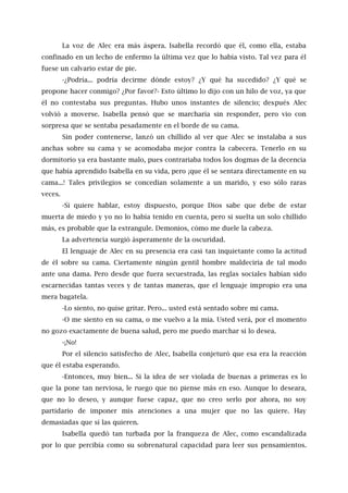 La voz de Alec era más áspera. Isabella recordó que él, como ella, estaba
confinado en un lecho de enfermo la última vez que lo había visto. Tal vez para él
fuese un calvario estar de pie.
-¿Podría... podría decirme dónde estoy? ¿Y qué ha sucedido? ¿Y qué se
propone hacer conmigo? ¿Por favor?- Esto último lo dijo con un hilo de voz, ya que
él no contestaba sus preguntas. Hubo unos instantes de silencio; después Alec
volvió a moverse. Isabella pensó que se marcharía sin responder, pero vio con
sorpresa que se sentaba pesadamente en el borde de su cama.
Sin poder contenerse, lanzó un chillido al ver que Alec se instalaba a sus
anchas sobre su cama y se acomodaba mejor contra la cabecera. Tenerlo en su
dormitorio ya era bastante malo, pues contrariaba todos los dogmas de la decencia
que había aprendido Isabella en su vida, pero ¡que él se sentara directamente en su
cama...! Tales privilegios se concedían solamente a un marido, y eso sólo raras
veces.
-Si quiere hablar, estoy dispuesto, porque Dios sabe que debe de estar
muerta de miedo y yo no lo había tenido en cuenta, pero si suelta un solo chillido
más, es probable que la estrangule. Demonios, cómo me duele la cabeza.
La advertencia surgió ásperamente de la oscuridad.
El lenguaje de Alec en su presencia era casi tan inquietante como la actitud
de él sobre su cama. Ciertamente ningún gentil hombre maldeciría de tal modo
ante una dama. Pero desde que fuera secuestrada, las reglas sociales habían sido
escarnecidas tantas veces y de tantas maneras, que el lenguaje impropio era una
mera bagatela.
-Lo siento, no quise gritar. Pero... usted está sentado sobre mi cama.
-O me siento en su cama, o me vuelvo a la mía. Usted verá, por el momento
no gozo exactamente de buena salud, pero me puedo marchar si lo desea.
-¡No!
Por el silencio satisfecho de Alec, Isabella conjeturó que esa era la reacción
que él estaba esperando.
-Entonces, muy bien... Si la idea de ser violada de buenas a primeras es lo
que la pone tan nerviosa, le ruego que no piense más en eso. Aunque lo deseara,
que no lo deseo, y aunque fuese capaz, que no creo serlo por ahora, no soy
partidario de imponer mis atenciones a una mujer que no las quiere. Hay
demasiadas que sí las quieren.
Isabella quedó tan turbada por la franqueza de Alec, como escandalizada
por lo que percibía como su sobrenatural capacidad para leer sus pensamientos.
 