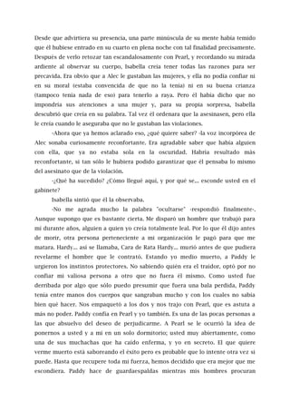 Desde que advirtiera su presencia, una parte minúscula de su mente había temido
que él hubiese entrado en su cuarto en plena noche con tal finalidad precisamente.
Después de verlo retozar tan escandalosamente con Pearl, y recordando su mirada
ardiente al observar su cuerpo, Isabella creía tener todas las razones para ser
precavida. Era obvio que a Alec le gustaban las mujeres, y ella no podía confiar ni
en su moral (estaba convencida de que no la tenía) ni en su buena crianza
(tampoco tenía nada de eso) para tenerlo a raya. Pero él había dicho que no
impondría sus atenciones a una mujer y, para su propia sorpresa, Isabella
descubrió que creía en su palabra. Tal vez él ordenara que la asesinasen, pero ella
le creía cuando le aseguraba que no le gustaban las violaciones.
-Ahora que ya hemos aclarado eso, ¿qué quiere saber? -la voz incorpórea de
Alec sonaba curiosamente reconfortante. Era agradable saber que había alguien
con ella, que ya no estaba sola en la oscuridad. Habría resultado más
reconfortante, si tan sólo le hubiera podido garantizar que él pensaba lo mismo
del asesinato que de la violación.
-¿Qué ha sucedido? ¿Cómo llegué aquí, y por qué se... esconde usted en el
gabinete?
Isabella sintió que él la observaba.
-No me agrada mucho la palabra "ocultarse" -respondió finalmente-.
Aunque supongo que es bastante cierta. Me disparó un hombre que trabajó para
mí durante años, alguien a quien yo creía totalmente leal. Por lo que él dijo antes
de morir, otra persona perteneciente a mi organización le pagó para que me
matara. Hardy... así se llamaba, Cara de Rata Hardy... murió antes de que pudiera
revelarme el hombre que le contrató. Estando yo medio muerto, a Paddy le
urgieron los instintos protectores. No sabiendo quién era el traidor, optó por no
confiar mi valiosa persona a otro que no fuera él mismo. Como usted fue
derribada por algo que sólo puedo presumir que fuera una bala perdida, Paddy
tenía entre manos dos cuerpos que sangraban mucho y con los cuales no sabía
bien qué hacer. Nos empaquetó a los dos y nos trajo con Pearl, que es astuta a
más no poder. Paddy confía en Pearl y yo también. Es una de las pocas personas a
las que absuelvo del deseo de perjudicarme. A Pearl se le ocurrió la idea de
ponernos a usted y a mí en un solo dormitorio; usted muy abiertamente, como
una de sus muchachas que ha caído enferma, y yo en secreto. El que quiere
verme muerto está saboreando el éxito pero es probable que lo intente otra vez si
puede. Hasta que recupere toda mi fuerza, hemos decidido que era mejor que me
escondiera. Paddy hace de guardaespaldas mientras mis hombres procuran
 