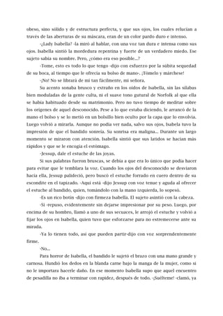 obeso, sino sólido y de estructura perfecta, y que sus ojos, los cuales relucían a
través de las aberturas de su máscara, eran de un color pardo duro e intenso.
-¿Lady Isabella? -la miró al hablar, con una voz tan dura e intensa como sus
ojos. Isabella sintió la mordedura repentina y fuerte de un verdadero miedo. Ese
sujeto sabía su nombre. Pero, ¿cómo era eso posible...?
-Tome, esto es todo lo que tengo -dijo con esfuerzo por la súbita sequedad
de su boca, al tiempo que le ofrecía su bolso de mano-. ¡Tómelo y márchese!
-¡No! No se librará de mí tan fácilmente, mi señora.
Su acento sonaba brusco y extraño en los oídos de Isabella, sin las sílabas
bien moduladas de la gente culta, ni el suave tono gutural de Norfolk al que ella
se había habituado desde su matrimonio. Pero no tuvo tiempo de meditar sobre
los orígenes de aquel desconocido. Pese a lo que estaba diciendo, le arrancó de la
mano el bolso y se lo metió en un bolsillo bien oculto por la capa que lo envolvía.
Luego volvió a mirarla. Aunque no podía ver nada, salvo sus ojos, Isabela tuvo la
impresión de que el bandido sonreía. Su sonrisa era maligna... Durante un largo
momento se miraron con atención. Isabella sintió que sus latidos se hacían más
rápidos y que se le encogía el estómago.
-Jessup, dale el estuche de las joyas.
Si sus palabras fueron bruscas, se debía a que era lo único que podía hacer
para evitar que le temblara la voz. Cuando los ojos del desconocido se desviaron
hacía ella, Jessup palideció, pero buscó el estuche forrado en cuero dentro de su
escondite en el tapizado. -Aquí está -dijo Jessup con voz tenue y aguda al ofrecer
el estuche al bandido, quien, tomándolo con la mano izquierda, lo sopesó.
-Es un rico botín -dijo con firmeza Isabella. El sujeto asintió con la cabeza.
-Sí -repuso, evidentemente sin dejarse impresionar por su peso. Luego, por
encima de su hombro, llamó a uno de sus secuaces, le arrojó el estuche y volvió a
fijar los ojos en Isabella, quien tuvo que esforzarse para no estremecerse ante su
mirada.
-Ya lo tienen todo, así que pueden partir-dijo con voz sorprendentemente
firme.
-No...
Para horror de Isabella, el bandido le sujetó el brazo con una mano grande y
carnosa. Hundió los dedos en la blanda carne bajo la manga de la mujer, como si
no le importara hacerle daño. En ese momento Isabella supo que aquel encuentro
de pesadilla no iba a terminar con rapidez, después de todo. -¡Suélteme! -clamó, ya
 