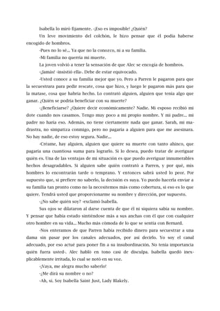 Isabella lo miró fijamente. -¡Eso es imposible! ¿Quién?
Un leve movimiento del colchón, le hizo pensar que él podía haberse
encogido de hombros.
-Pues no lo sé... Ya que no la conozco, ni a su familia.
-Mi familia no querría mi muerte.
La joven volvió a tener la sensación de que Alec se encogía de hombros.
-¡Jamás! -insistió ella-. Debe de estar equivocado.
-Usted conoce a su familia mejor que yo. Pero a Parren le pagaron para que
la secuestrara para pedir rescate, cosa que hizo, y luego le pagaron más para que
la matase, cosa que habría hecho. Lo contrató alguien, alguien que tenía algo que
ganar. ¿Quién se podría beneficiar con su muerte?
-¿Beneficiarse? ¿Quiere decir económicamente? Nadie. Mi esposo recibió mi
dote cuando nos casamos. Tengo muy poco a mi propio nombre. Y mi padre... mi
padre no haría eso. Además, no tiene ciertamente nada que ganar. Sarah, mi ma-
drastra, no simpatiza conmigo, pero no pagaría a alguien para que me asesinara.
No hay nadie, de eso estoy segura. Nadie...
-Créame, hay alguien, alguien que quiere su muerte con tanto ahínco, que
pagaría una cuantiosa suma para lograrlo. Si lo desea, puedo tratar de averiguar
quién es. Una de las ventajas de mi situación es que puedo averiguar innumerables
hechos desagradables. Si alguien sabe quién contrató a Parren, y por qué, mis
hombres lo encontrarán tarde o temprano. Y entonces sabrá usted lo peor. Por
supuesto que, si prefiere no saberlo, la decisión es suya. Yo puedo hacerla enviar a
su familia tan pronto como no la necesitemos más como cobertura, si eso es lo que
quiere. Tendrá usted que proporcionarme su nombre y dirección, por supuesto.
-¿No sabe quién soy? -exclamó Isabella.
Sus ojos se dilataron al darse cuenta de que él ni siquiera sabía su nombre.
Y pensar que había estado sintiéndose más a sus anchas con él que con cualquier
otro hombre en su vida... Mucho más cómoda de lo que se sentía con Bernard.
-Nos enteramos de que Parren había recibido dinero para secuestrar a una
dama sin pasar por los canales adecuados, por así decirlo. Yo soy el canal
adecuado, por eso actué para poner fin a su insubordinación. No tenía importancia
quién fuera usted-. Alec habló en tono casi de disculpa. Isabella quedó inex-
plicablemente irritada, lo cual se notó en su voz.
-¡Vaya, me alegra mucho saberlo!
-¿Me dirá su nombre o no?
-Ah, sí. Soy Isabella Saint Just, Lady Blakely.
 