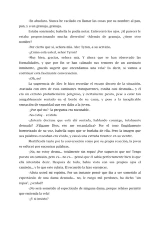 -En absoluto. Nunca he vacilado en llamar las cosas por su nombre: al pan,
pan, y a un granuja, granuja.
Estaba sonriendo; Isabella lo podía notar. Entrecerró los ojos. ¡Al parecer le
estaba proporcionando mucha diversión! -Además de granuja, ¿tiene otro
nombre?
-Por cierto que sí, señora mía. Alec Tyron, a su servicio.
-¿Cómo está usted, señor Tyron?
-Muy bien, gracias, señora mía. Y ahora que se han observado las
formalidades, y que por fin se han calmado sus temores de un asesinato
inminente, ¿puedo sugerir que encendamos una vela? Es decir, si vamos a
continuar esta fascinante conversación.
-¡Oh, no!
La sugerencia de Alec le hizo recordar el escaso decoro de la situación.
Ataviada con otro de esos camisones transparentes, estaba casi desnuda... y él
era un extraño probablemente peligroso, y ciertamente pícaro, pese a estar tan
amigablemente sentado en el borde de su cama, y pese a la inexplicable
sensación de seguridad que eso daba a la joven.
-¿Por qué no? -la pregunta era razonable.
-No estoy... vestida.
-¿Intenta decirme que está ahí sentada, hablando conmigo, totalmente
desnuda? ¡Válgame Dios, eso me escandaliza!- Por el tono fingidamente
horrorizado de su voz, Isabella supo que se burlaba de ella. Pero la imagen que
sus palabras evocaban era vívida, y causó una extraña tirantez en su vientre.
Mortificada tanto por la conversación como por su propia reacción, la joven
se esforzó por encontrar palabras.
-¡No, no estoy desnu... totalmente sin ropas! ¡Por supuesto que no! Tengo
puesto un camisón, pero es... no es... -pensó que él sabía perfectamente bien lo que
ella intentaba decir. Después de todo, había visto con sus propios ojos el
camisón... y lo que este cubría. El recuerdo la hizo enrojecer.
-Alivia usted mi espíritu. Por un instante pensé que iba a ser sometido al
espectáculo de una dama desnuda... no, le ruego mil perdones, ha dicho "sin
ropas", ¿verdad?
-¡No será sometido al espectáculo de ninguna dama, porque rehúso permitir
que encienda la vela!
-¿Y si insisto?
 