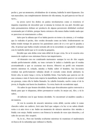 pecho y, por un momento, olvidándose de sí misma, Isabella lo miró fijamente. Era
tan masculino, tan completamente distinto de ella misma. Su piel parecía ser lisa al
tacto...
La joven curvó los dedos en puños involuntarios como si resistiera el
impulso repentino de descubrir por sí misma la textura de esa piel. Decidió que
tales pensamientos debían ser producto de alguna persistente debilidad cerebral
ocasionada por el delirio, porque hasta entonces ella nunca había tenido nada que
se pareciese ni remotamente a ellos.
Salvo por la sábana que él se había puesto en torno a la cintura, y el vendaje
que le rodeaba el pecho, Alec estaba desnudo como un bebé. Evidentemente no
había tenido tiempo de ponerse los pantalones antes de ir a ver qué le pasaba a
ella. Al pensar que había estado sentada allí en la oscuridad, en agradable coloquio
con él, Isabella sintió que se le secaba la garganta.
Decidió que aún debía estar más débil de lo que creía. No se le ocurría otra
manera de explicar esos síntomas físicos tan inquietantes.
-Al demonio con ese condenado matasanos -aunque la voz de Alec seguía
siendo perfectamente afable, su tono cortante le indicó a Isabella que él estaba
acostumbrado a que se acataran sus deseos. Observó su perfil con renuente
interés mientras él, ceñudo, miraba a Paddy sobre el hombro. Sus facciones
estaban tan perfectamente talladas desde el costado como desde adelante; la
frente alta, la nariz larga y recta, la barbilla firme. Una barba que parecía ser de
una semana o más le hacía más áspera la mandíbula, haciéndolo parecer en verdad
un granuja, como ella lo había llamado. Su cabello leonado, suelto como el de la
joven, le llegaba casi hasta los hombros-. Ya estoy harto de esconderme aquí.
-Tú sabes lo que hemos decidido. Hasta que descubramos quién convenció a
Hardy para que te disparara, debes permanecer oculto. Es mejor así, Alec, y tú lo
sabes.
-Al infierno con lo que hemos decidido. Yo encontraré al maldito canalla a
mi manera.
-Si ven la ocasión de atacarte mientras estás débil, caerán sobre ti como
chacales sobre un cadáver. Será más fácil que salgan a la luz si no saben dónde
estás o si aún vives o no -hubo un momento de silencio mientras Alec miraba a
Paddy con enojo. Paddy sostuvo con firmeza la mirada de esos ojos dorados, y al
cabo de un rato Alec suspiró.
-Sí, lo sé... Pero me fastidia ocultarme mientras tú examinas el maderamen
en busca de la sabandija que embaucó a Hardy.
 
