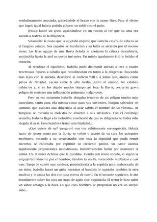 verdaderamente asustada, golpeándole el brazo con la mano libre. Para el efecto
que logró, igual habría podido golpear un roble con el puño.
Jessup lanzó un grito, agachándose en un rincón al ver que su ama era
sacada a rastras de la diligencia.
Solamente la mano que la sujetaba impidió que Isabella cayera de cabeza en
el fangoso camino. Sus zapatos se hundieron y su falda se arrastró por el viscoso
cieno. Las frías agujas de una lluvia helada le azotaron la cabeza descubierta,
mojándola hasta la piel en pocos instantes. Un miedo igualmente frío le helaba el
corazón.
Al recobrar el equilibrio, Isabella pudo distinguir apenas a tres o cuatro
tenebrosas figuras a caballo que remolineaban en torno a la diligencia. Buscando
más lejos con la mirada, descubrió al cochero Will y a Jonás que, atados como
pavos de Navidad, yacían entre la alta hierba, junto al camino. No estaban
cubiertos y, si se los dejaba mucho tiempo así bajo la lluvia, correrían grave
peligro de contraer una inflamación pulmonar o algo peor.
Pero en ese momento Isabella abrigaba temores de un peligro mucho más
inmediato, tanto para ella misma como para sus sirvientes. Ningún salteador de
caminos que asaltara una diligencia al azar sabría el nombre de su víctima... ni
tampoco se tomaría la molestia de amarrar a sus sirvientes. Con el estómago
revuelto, Isabella llegó a la ineludible conclusión de que su diligencia no había sido
elegida al azar. Esos hombres traían una finalidad...
-¿Qué quiere de mí? -preguntó con voz súbitamente enronquecida. Helada
tanto de temor como por la lluvia, se volvió y apartó de su cara los goteantes
mechones, mirando a su secuestrador con toda la dignidad que pudo reunir
mientras se esforzaba por reprimir su creciente pánico. Su pavor asumía
rápidamente proporciones monstruosas. Instintivamente luchó por mantener la
calma. Era la única defensa que le quedaba. Riendo con ronco sonido, el sujeto la
empujó brutalmente por el hombro, dándole la vuelta, haciéndole tambalear y casi
caer. Luego le sujetó una muñeca, poniéndosela a la espalda para enderezarla de
un tirón. Isabella lanzó un grito mientras el bandido le sujetaba también la otra
muñeca y le ataba las dos con una correa de cuero. En el instante siguiente, le ató
brutalmente sobre los ojos un trapo de agrio olor, cegándola. El terror le hizo subir
un sabor amargo a la boca. Lo que esos hombres se proponían no era un simple
robo...
 