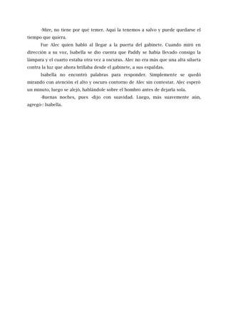 -Mire, no tiene por qué temer. Aquí la tenemos a salvo y puede quedarse el
tiempo que quiera.
Fue Alec quien habló al llegar a la puerta del gabinete. Cuando miró en
dirección a su voz, Isabella se dio cuenta que Paddy se había llevado consigo la
lámpara y el cuarto estaba otra vez a oscuras. Alec no era más que una alta silueta
contra la luz que ahora brillaba desde el gabinete, a sus espaldas.
Isabella no encontró palabras para responder. Simplemente se quedó
mirando con atención el alto y oscuro contorno de Alec sin contestar. Alec esperó
un minuto, luego se alejó, hablándole sobre el hombro antes de dejarla sola.
-Buenas noches, pues -dijo con suavidad. Luego, más suavemente aún,
agregó-: Isabella.
 