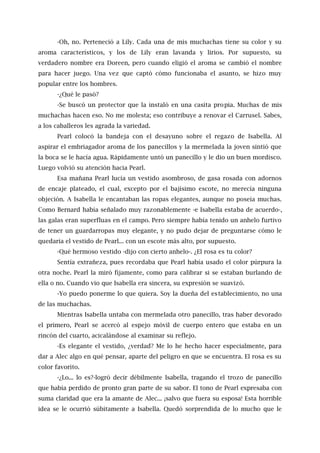 -Oh, no. Perteneció a Lily. Cada una de mis muchachas tiene su color y su
aroma característicos, y los de Lily eran lavanda y lirios. Por supuesto, su
verdadero nombre era Doreen, pero cuando eligió el aroma se cambió el nombre
para hacer juego. Una vez que captó cómo funcionaba el asunto, se hizo muy
popular entre los hombres.
-¿Qué le pasó?
-Se buscó un protector que la instaló en una casita propia. Muchas de mis
muchachas hacen eso. No me molesta; eso contribuye a renovar el Carrusel. Sabes,
a los caballeros les agrada la variedad.
Pearl colocó la bandeja con el desayuno sobre el regazo de Isabella. Al
aspirar el embriagador aroma de los panecillos y la mermelada la joven sintió que
la boca se le hacía agua. Rápidamente untó un panecillo y le dio un buen mordisco.
Luego volvió su atención hacia Pearl.
Esa mañana Pearl lucía un vestido asombroso, de gasa rosada con adornos
de encaje plateado, el cual, excepto por el bajísimo escote, no merecía ninguna
objeción. A Isabella le encantaban las ropas elegantes, aunque no poseía muchas.
Como Bernard había señalado muy razonablemente -e Isabella estaba de acuerdo-,
las galas eran superfluas en el campo. Pero siempre había tenido un anhelo furtivo
de tener un guardarropas muy elegante, y no pudo dejar de preguntarse cómo le
quedaría el vestido de Pearl... con un escote más alto, por supuesto.
-Qué hermoso vestido -dijo con cierto anhelo-. ¿El rosa es tu color?
Sentía extrañeza, pues recordaba que Pearl había usado el color púrpura la
otra noche. Pearl la miró fijamente, como para calibrar si se estaban burlando de
ella o no. Cuando vio que Isabella era sincera, su expresión se suavizó.
-Yo puedo ponerme lo que quiera. Soy la dueña del establecimiento, no una
de las muchachas.
Mientras Isabella untaba con mermelada otro panecillo, tras haber devorado
el primero, Pearl se acercó al espejo móvil de cuerpo entero que estaba en un
rincón del cuarto, acicalándose al examinar su reflejo.
-Es elegante el vestido, ¿verdad? Me lo he hecho hacer especialmente, para
dar a Alec algo en qué pensar, aparte del peligro en que se encuentra. El rosa es su
color favorito.
-¿Lo... lo es?-logró decir débilmente Isabella, tragando el trozo de panecillo
que había perdido de pronto gran parte de su sabor. El tono de Pearl expresaba con
suma claridad que era la amante de Alec... ¡salvo que fuera su esposa! Esta horrible
idea se le ocurrió súbitamente a Isabella. Quedó sorprendida de lo mucho que le
 