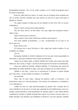 desagradaba pensarlo. -Tú y él no estáis casados, ¿o sí? -Soltó la pregunta antes
de poder contenerla.
Pearl rió, saltó hasta la cama y se sentó casi en el mismo sitio ocupado por
Alec la noche anterior. Isabella tuvo que sujetar su taza de té para evitar que el
líquido se volcara.
-No, ángel, aunque no digo que no me empeñe en ello. Pero Alec es un pez
resbaladizo.
-Parece tenerte mucho afecto-dijo Isabella.
-Oh, me tiene afecto, no hay duda. Creo que algún día aceptará casarse.
Ahora come.
-¿Hace mucho que lo conoces?
-Más o menos veinte años. Desde que éramos unos rapaces.
-Eres muy amable al permitirle... y a mí... recuperarnos en tu casa. O, en
fin, lo que sea.
Pearl volvió a reír.
-El Carrusel no es mío. Pertenece a Alec, igual que medio Londres. Es un
verdadero rey Midas.
-¿Lo es?
Fascinada, Isabella se olvidó totalmente de la taza que tenía suspendida en
una mano, y miró por encima de ella a Pearl, pestañeando.
-Ángel, tú no sabes nada, ¿verdad? ¿Dónde has estado, que nunca has oído
hablar de Alec Tyron, el Tigre? -el tono de Pearl parecía levemente escandalizado.
-Nunca he salido de Norfolk -admitió Isabella-. Y ciertamente que nunca he
oído hablar de nadie llamado el Tigre. ¿Por qué lo llaman así, de todos modos?
-Debido a sus ojos... ¿acaso no te estremecen? Y porque es quien manda
por estos lares... el que manda en Londres, en realidad.
-No entiendo.
-Pues, Alec lo hace todo... maneja los garitos, como el Carrusel, y las
prostitutas, como yo y mis muchachas, y los rateros, los asaltantes y estafadores,
y los salteadores...
-Cállate de una vez, hija mía-interrumpió de pronto Alec. Cuando alzó la
vista, Isabella lo vio de pie en el vano que separaba las dos habitaciones. Esta vez,
aunque estaba descalzo, vestía pantalones de montar negros y una camisa blanca
semiabierta. Llevaba el cabello leonado bien sujeto en la nuca con una cinta y se
había afeitado. Sus dorados ojos brillaban al observar a las dos mujeres. Isabella
 
