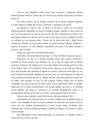 -Pearl es una magnífica mujer, pero tiene tendencia a parlotear cuando
debería guardar silencio. Espero que se esfuerce por olvidar lo que ella le ha dicho
sobre mí.
-De todos modos, no he podido entender ni la mitad -admitió Isabella-.
Cuando empezó a hablar de rateros, asaltantes y timadores, me perdí.
Sacudiendo la cabeza, Alec se detuvo al pie de la cama, con las manos
indiferentemente apretadas en torno al rodapié dorado. Isabella se dio cuenta de
que era esa la primera vez que lo veía a la luz del día. A diferencia de Pearl, él era
más guapo todavía a la fría luz del sol, que a la luz de una vela. La pálida luz solar
se reflejaba en las texturas lisas y firmes de su bronceada piel y hacía brotar
claroscuros dorados en su leonado cabello. Sus ojos relucían también, brillantes y
rapaces al posarse en ella. Isabella comprendió por qué se lo había llegado a
conocer como el Tigre.
-Mejor así. ¿Qué está comiendo? Huele bien.
-Panecillos con mermelada de naranja. Y té. Hay de sobra si quiere un poco.
Consciente de que él la miraba, Isabella sintió una extraña turbación y
percibió un deseo intenso, casi doloroso de ser el tipo de mujer que le hiciera
contener el aliento. Por primera vez en su vida anheló sinceramente poseer el don
de la belleza. Pero en el momento de desearlo, supo que su actitud era absurda.
Esos ojos dorados que quitaban el aliento la estaban viendo tal como ella era: una
joven menuda, demasiado delgada, de grandes ojos, con una chaqueta de cama de
raso incongruentemente lujosa; su cabello, díscolo, más desaseado que nunca por
no haber sido peinado en más de una semana, soltaba hebras que le hacían
cosquillas en la nariz, mientras la mayor parte le caía embrollado sobre la espalda.
Sabía que no era nada extraordinario, con su piel pálida, sus pecas y su delicado
rostro afilado. Sin duda su apariencia se tornaba insignificante junto a la
deslumbrante hermosura de Alec o la rubia y extravagante belleza de Pearl.
-Gracias, pero esperaré a que Pearl regrese-dijo bruscamente Alec.
Sobresaltada por algo que notó en su tono, Isabella alzó la mirada hasta su
rostro. Alec arrugaba un poco la frente, aunque no tanto por ella, pensó la joven,
como por sus propios pensamientos. O acaso sentía dolor. Irradiaba tanta
vitalidad, que era fácil olvidar que había recibido un disparo en el pecho no hacía
mucho tiempo.
Tan súbitamente como había aparecido, su mal gesto se esfumó. Tenía la
mirada fija en el rostro de ella.
 