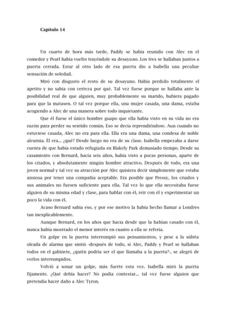 Capítulo 14
Un cuarto de hora más tarde, Paddy se había reunido con Alec en el
comedor y Pearl había vuelto trayéndole su desayuno. Los tres se hallaban juntos a
puerta cerrada. Estar al otro lado de esa puerta dio a Isabella una peculiar
sensación de soledad.
Miró con disgusto el resto de su desayuno. Había perdido totalmente el
apetito y no sabía con certeza por qué. Tal vez fuese porque se hallaba ante la
posibilidad real de que alguien, muy probablemente su marido, hubiera pagado
para que la matasen. O tal vez porque ella, una mujer casada, una dama, estaba
acogiendo a Alec de una manera sobre todo inquietante.
Que él fuese el único hombre guapo que ella había visto en su vida no era
razón para perder su sentido común. Eso se decía reprendiéndose. Aun cuando no
estuviese casada, Alec no era para ella. Ella era una dama, una condesa de noble
alcurnia. Él era... ¿qué? Desde luego no era de su clase. Isabella empezaba a darse
cuenta de que había estado refugiada en Blakely Park demasiado tiempo. Desde su
casamiento con Bernard, hacía seis años, había visto a pocas personas, aparte de
los criados, y absolutamente ningún hombre atractivo. Después de todo, era una
joven normal y tal vez su atracción por Alec quisiera decir simplemente que estaba
ansiosa por tener una compañía aceptable. Era posible que Pressy, los criados y
sus animales no fuesen suficiente para ella. Tal vez lo que ella necesitaba fuese
alguien de su misma edad y clase, para hablar con él, reír con él y experimentar un
poco la vida con él.
Acaso Bernard sabía eso, y por ese motivo la había hecho llamar a Londres
tan inexplicablemente.
Aunque Bernard, en los años que hacía desde que la habían casado con él,
nunca había mostrado el menor interés en cuanto a ella se refería.
Un golpe en la puerta interrumpió sus pensamientos, y pese a la súbita
oleada de alarma que sintió -después de todo, si Alec, Paddy y Pearl se hallaban
todos en el gabinete, ¿quién podría ser el que llamaba a la puerta?-, se alegró de
verlos interrumpidos.
Volvió a sonar un golpe, más fuerte esta vez. Isabella miró la puerta
fijamente. ¿Qué debía hacer? No podía contestar... tal vez fuese alguien que
pretendía hacer daño a Alec Tyron.
 