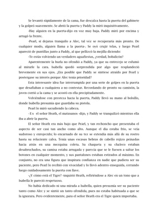 Se levantó rápidamente de la cama, fue descalza hasta la puerta del gabinete
y la golpeó suavemente. Se abrió la puerta y Paddy la miró inquisitivamente.
-Hay alguien en la puerta-dijo en voz muy baja. Paddy miró por encima y
arrugó la frente.
-Pearl, si dejaras tranquilo a Alec, tal vez se recuperaría más pronto. De
cualquier modo, alguien llama a la puerta-. Se oyó crujir telas, y luego Pearl
apareció de puntillas junto a Paddy, al que pellizcó la mejilla diciendo:
-Te estás volviendo un verdadero aguafiestas, ¿verdad, bobalicón?
Aparentemente la burla no ofendió a Paddy, ya que su entrecejo se esfumó
al mirarle la cara. Isabella quedó sorprendida por algo que resplandeció
brevemente en sus ojos. ¿Era posible que Paddy se sintiese atraído por Pearl y
postergase su interés porque Alec tenía prioridad?
Esta interesante idea fue interrumpida por una serie de golpes en la puerta
que desafiaban a cualquiera a no contestar. Recordando de pronto su camisón, la
joven corrió a la cama y se acostó en ella precipitadamente.
Volviéndose con presteza hacia la puerta, Paddy llevó su mano al bolsillo,
donde Isabella presumía que guardaba su pistola.
Pearl lo miró sacudiendo la cabeza.
- E s el señor Heath, el matasanos -dijo, y Paddy se tranquilizó mientras ella
iba a abrir la puerta.
El señor Heath era más bajo que Pearl, y tan rechoncho que presentaba el
aspecto de ser casi tan ancho como alto. Aunque el día estaba frío, se veía
sudoroso y enrojecido; lo encarnado de su tez se extendía más allá de su rostro
hasta su reluciente calva. Tenía unas escasas hebras de cabello rojizo peinadas
hacia atrás en una mezquina coleta. Su chaqueta y su chaleco estaban
desabrochados, su camisa estaba arrugada y parecía que se le fuesen a saltar los
botones en cualquier momento, y sus pantalones estaban estirados al máximo. En
conjunto, no era una figura que inspirara confianza en nadie que pudiera ser su
paciente, pero Pearl lo recibió con vivacidad y lo llevó adentro enseguida, cerrando
luego cuidadosamente la puerta con llave.
-¿Y cómo está el Tigre? -inquirió Heath, refiriéndose a Alec en un tono que a
Isabella le pareció respetuoso.
No había dedicado ni una mirada a Isabella, quien presumía ser su paciente
tanto como Alec y se sintió un tanto ofendida, pues no estaba habituada a que se
la ignorara. Pero evidentemente, para el señor Heath era el Tigre quien importaba.
 