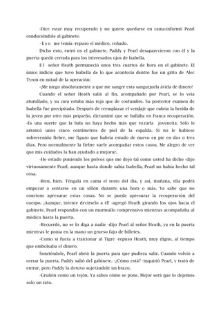 -Dice estar muy recuperado y no quiere quedarse en cama-informó Pearl
conduciéndole al gabinete.
- E s o me temía -repuso el médico, ceñudo.
Dicho esto, entró en el gabinete. Paddy y Pearl desaparecieron con él y la
puerta quedó cerrada para los interesados ojos de lsabella.
E l señor Heath permaneció unos tres cuartos de hora en el gabinete. El
único indicio que tuvo Isabella de lo que acontecía dentro fue un grito de Alec
Tyron en mitad de la operación:
-¡Me niego absolutamente a que me sangre esta sanguijuela ávida de dinero!
Cuando el señor Heath salió al fin, acompañado por Pearl, se lo veía
aturullado, y su cara estaba más roja que de costumbre. Su posterior examen de
Isabella fue precipitado. Después de reemplazar el vendaje que cubría la herida de
la joven por otro más pequeño, dictaminó que se hallaba en franca recuperación.
-Es una suerte que la bala no haya hecho más que rozarla jovencita. Sólo le
arrancó unos cinco centímetros de piel de la espalda. Si no le hubiese
sobrevenido fiebre, me figuro que habría estado de nuevo en pie en dos o tres
días. Pero normalmente la fiebre suele acompañar estos casos. Me alegro de ver
que mis cuidados la han ayudado a mejorar.
-He estado poniendo los polvos que me dejó tal como usted ha dicho -dijo
virtuosamente Pearl, aunque hasta donde sabía Isabella, Pearl no había hecho tal
cosa.
-Bien, bien. Téngala en cama el resto del día, y así, mañana, ella podrá
empezar a sentarse en un sillón durante una hora o más. Ya sabe que no
conviene apresurar estas cosas. No se puede apresurar la recuperación del
cuerpo. ¡Aunque, intente decírselo a él! -agregó Heath girando los ojos hacia el
gabinete. Pearl respondió con un murmullo comprensivo mientras acompañaba al
médico hasta la puerta.
-Recuerde, no se lo diga a nadie -dijo Pearl al señor Heath, ya en la puerta
mientras le ponía en la mano un grueso fajo de billetes.
-Como si fuera a traicionar al Tigre -repuso Heath, muy digno, al tiempo
que embolsaba el dinero.
Sonriéndole, Pearl abrió la puerta para que pudiera salir. Cuando volvió a
cerrar la puerta, Paddy salió del gabinete. -¿Cómo está? -inquirió Pearl, y trató de
entrar, pero Paddy la detuvo sujetándole un brazo.
-Gruñón como un tejón. Ya sabes cómo se pone. Mejor será que lo dejemos
solo un rato.
 