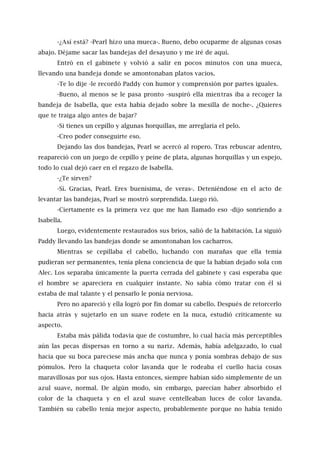 -¿Así está? -Pearl hizo una mueca-. Bueno, debo ocuparme de algunas cosas
abajo. Déjame sacar las bandejas del desayuno y me iré de aquí.
Entró en el gabinete y volvió a salir en pocos minutos con una mueca,
llevando una bandeja donde se amontonaban platos vacíos.
-Te lo dije -le recordó Paddy con humor y comprensión por partes iguales.
-Bueno, al menos se le pasa pronto -suspiró ella mientras iba a recoger la
bandeja de Isabella, que esta había dejado sobre la mesilla de noche-. ¿Quieres
que te traiga algo antes de bajar?
-Si tienes un cepillo y algunas horquillas, me arreglaría el pelo.
-Creo poder conseguirte eso.
Dejando las dos bandejas, Pearl se acercó al ropero. Tras rebuscar adentro,
reapareció con un juego de cepillo y peine de plata, algunas horquillas y un espejo,
todo lo cual dejó caer en el regazo de Isabella.
-¿Te sirven?
-Sí. Gracias, Pearl. Eres buenísima, de veras-. Deteniéndose en el acto de
levantar las bandejas, Pearl se mostró sorprendida. Luego rió.
-Ciertamente es la primera vez que me han llamado eso -dijo sonriendo a
Isabella.
Luego, evidentemente restaurados sus bríos, salió de la habitación. La siguió
Paddy llevando las bandejas donde se amontonaban los cacharros.
Mientras se cepillaba el cabello, luchando con marañas que ella temía
pudieran ser permanentes, tenía plena conciencia de que la habían dejado sola con
Alec. Los separaba únicamente la puerta cerrada del gabinete y casi esperaba que
el hombre se apareciera en cualquier instante. No sabía cómo tratar con él si
estaba de mal talante y el pensarlo le ponía nerviosa.
Pero no apareció y ella logró por fin domar su cabello. Después de retorcerlo
hacia atrás y sujetarlo en un suave rodete en la nuca, estudió críticamente su
aspecto.
Estaba más pálida todavía que de costumbre, lo cual hacía más perceptibles
aún las pecas dispersas en torno a su nariz. Además, había adelgazado, lo cual
hacía que su boca pareciese más ancha que nunca y ponía sombras debajo de sus
pómulos. Pero la chaqueta color lavanda que le rodeaba el cuello hacía cosas
maravillosas por sus ojos. Hasta entonces, siempre habían sido simplemente de un
azul suave, normal. De algún modo, sin embargo, parecían haber absorbido el
color de la chaqueta y en el azul suave centelleaban luces de color lavanda.
También su cabello tenía mejor aspecto, probablemente porque no había tenido
 