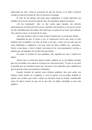 almizclado de Alec. Tenía la sensación de que los huesos se le iban a derretir
cuando el calor del cuerpo de Alec la envolvía en oleadas.
Al tirar de las puntas del nudo para comprobar si estaba apretado, los
nudillos de la joven rozaron la piel de Alec. De inmediato apartó las manos.
-¿Ya ha terminado? -Alec se dio vuelta para mirarla, sin advertir
aparentemente la alteración de la joven. Aquellos ojos dorados se cruzaron con los
de ella. Horriblemente desvalida, ella sintió que se ponía de un tono rojo ardiente.
Alec unió las cejas y se levantó de la cama.
-¿Por qué enrojece cada vez que la miro? Juraría que es usted muy tímida.
Espantada de que él sacara a luz el vergonzoso efecto que tenía en ella,
Isabella alzó la barbilla y lo miró de lleno a los ojos. -Acaso sea tan sólo que no
estoy habituada a caballeros a los que tanto les place exhibir sus... personas...
frente a una dama. A decir verdad, casi nunca lo he visto plenamente vestido, y
admito que tal impudor me resulta desconcertante.
Al captar el sentido de esas palabras, Alec agrandó los ojos y apretó los
labios.
-Puesto que es usted una mujer casada, condesa, no se me habría ocurrido
que ver un hombre sin camisa le resultara tan "desconcertante". Ya que es así, haré
lo posible por no ofenderla hasta que encuentre otro individuo más caballeresco
que la proteja contra sus parientes criminales.
Cuando terminó de morder estas últimas palabras, Alec giró sobre sus
talones, entró airado en el gabinete y cerró la puerta con un golpe. Isabella se
quedó con su libro, que tomó y abrió con decisión. Pasó un tiempo considerable
antes de darse cuenta de que, de lo que leía, no había entendido ni una sola
palabra.
 