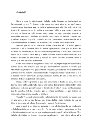 Capítulo 15
Hacia la tarde del día siguiente, Isabella estaba francamente tan harta de su
forzado encierro con "el hombre más guapo que había visto en su vida", como
evidentemente lo estaba Alec de hallarse enjaulado con ella. Sin poder dejar los
límites del dormitorio o del gabinete mientras Paddy y sus huestes recorrían
Londres en busca de información sobre quién era que intentaba matarlo, y
sintiéndose más sano cada hora que pasaba, Alec estaba tan irritado como un oso
grande en una jaula pequeña. Les gruñía a todos y miraba con enojo a Isabella, hacia
quien era obvio que sentía una ira particular, cada vez que salía del gabinete.
Isabella, por su parte, lamentaba haber reñido con él y le habría pedido
disculpas si él le hubiera dado la menor oportunidad, cosa que no hacía. Su
arranque de abatimiento no pasaba inadvertido para Paddy o Pearl, pero como nada
sabían de lo ocurrido entre Alec y la joven condesa, atribuían enteramente su mal
humor a la visita del matasanos y juraban no llamar otra vez al señor Heath, a
menos que Alec estuviera moribundo.
Como resultado del mal genio de Alec, y de su propia culpa por aumentarlo,
Isabella estaba más nerviosa que una gata sobre ladrillos calientes. Cada vez que
Alec salía del gabinete -cosa que hacía con frecuencia, paseándose por el dormitorio
y maldiciendo su encierro- Isabella lo miraba con ojos dilatados y cautelosos o, si él
la miraba ceñudo, ella evitaba escrupulosamente mirarlo. De uno u otro modo, las
acciones de Isabella parecían enfurecerlo.
Parecía estar esperando a que ella comentara el hecho de que, desde la
disputa entre ambos, él llevaba puesta una camisa decentemente abrochada y unos
pantalones cada vez que entraba en el dormitorio de ella. A juzgar por las miradas
que le lanzaba, Isabella pensaba que la estaba desafiando a que hiciese un
comentario. Prudentemente, ella se contuvo.
Cuando Tyron entró taconeando en la habitación de Isabella por cuarta vez
en una hora, la joven, que durante ese tiempo había estado tratando de leer un
libro, le lanzó una mirada de descontento y suspiró fuertemente.
Alec la miró a los ojos por primera vez en el día. Isabella, ya totalmente
enfadada también, se negó a retroceder. Por un largo instante, ninguno de los dos
cedió ni un centímetro. Luego, una sonrisa renuente asomó en los labios de Alec.
Isabella, decidida a no dejarse engatusar abandonando el mal talante al que él la
 