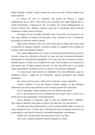 había reducido al final, lo miró alzando las cejas con todo el altivo desdén que
logró expresar.
La sonrisa de Alec se ensanchó. Ella apretó los dientes y aspiró
audiblemente por la nariz. Tyron lanzó una carcajada. Bien sabía Isabella que se
estaba divirtiendo a expensas de ella. Su talante, tan sereno habitualmente, se
acaloró todavía más. -Dígame, condesa: ¿por qué la desagrado ahora? Míreme
totalmente vestido, hasta con botas.
-Me alegro de que me halle divertida, señor Tyron. Bien vale la pena si eso
sirve para endulzar su talante. Por mi parte, estoy tratando de leer, y continuaré
haciéndolo si usted me molesta menos.
-Oiga, puede llamarme Alec. Por cierto, deseo que lo haga, pues tengo toda
la intención de llamarla Isabella... al menos cuando se comporte bien. Cuando no
lo haga, tendré que llamarla condesa.
Alec sonrió ampliamente al ver que sus chanzas hacían destellar los ojos de
la joven. Luego fue a detenerse al pie de la cama. Sus ojos la miraron relucientes,
allí apoyada en un montón de almohadas. Al ver que esos ojos recorrían su cuerpo,
Isabella agarró el cuello de su chaqueta de cama. Aún decidida a no renunciar al
mal humor que él había logrado provocar en ella, descubrió que ya no podía
seguir ignorándolo. Alzando los ojos, lo observó con evidente desagrado.
-Y yo deseo que vuelva usted a su habitación. No estoy habituada a que los
caballeros entren y salgan de mi dormitorio -agregó lanzándole una mirada
desdeñosa.
Alec Tyron alzó las cejas y silbó entre los dientes. Luego respondió:
-Vamos, condesa, no sea tan altanera. Seamos amigos. Ya que debemos
soportamos por ahora, bien podemos sacar el mejor partido de la situación.
-Eso es imposible -repuso Isabella entre sus dientes apretados.
En vez de encolerizarse por la obstinación de la mujer, Alec se sentó en el
borde de la cama sonriéndole, cautivadoramente.
-Estoy aburrido -se lamentó-. Deje de lado ese maldito libro y hábleme.
Para empezar dígame cómo llegó a casarse con Saint Just, ese presuntuoso.
-No dudo que Pearl subirá pronto a verlo. Si desea hablar, hable con ella, Yo
estoy tratando de leer. Y deseo que se abstenga de usar un lenguaje incorrecto en
mi presencia, y que deje de referirse a mi marido llamándolo presuntuoso.
-Hablar no es lo que mejor hacemos juntos Pearl y yo. Bien
-¿De veras? -replicó fríamente Isabella tomando su libro.
 