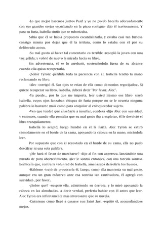 -Lo que mejor hacemos juntos Pearl y yo no puedo hacerlo adecuadamente
con sus grandes orejas escuchando en la pieza contigua- dijo él traviesamente. Y
para su furia, Isabella sintió que se ruborizaba.
Sabía que él se había propuesto escandalizarla, y estaba casi tan furiosa
consigo misma por dejar que él la irritara, como lo estaba con él por su
deliberado acoso.
-Su mal gusto al hacer tal comentario es terrible -resopló la joven con una
voz gélida, y volvió de nuevo la mirada hacia su libro.
Sin advertencia, él se lo arrebató, sosteniéndolo fuera de su alcance
cuando ella quiso recuperarlo.
-¡Señor Tyron! -perdida toda la paciencia con él, Isabella tendió la mano
reclamando su libro.
-Alec -corrigió él. Sus ojos se reían de ella como demonios regocijados-. Si
quiere recuperar su libro, Isabella, deberá decir "Por favor, Alec".
-Ya puede... por lo que me importa, leer usted mismo ese libro- siseó
Isabella, cuyos ojos lanzaban chispas de furia porque no se le ocurría ninguna
palabra lo bastante mala como para aniquilar al enloquecedor sujeto.
-Veo que tendré que enseñarle a insultar, condesa -dijo Alec con suavidad,
y entonces, cuando ella pensaba que su mal genio iba a explotar, él le devolvió el
libro tranquilamente.
Isabella lo aceptó; luego hundió en él la nariz. Alec Tyron se estiró
cómodamente en el borde de la cama, apoyando la cabeza en la mano, mirándola
leer.
Por supuesto que con él recostado en el borde de su cama, ella no pudo
descifrar ni una sola palabra.
-¿Me hará el favor de marcharse? -dijo al fin con aspereza, lanzándole una
mirada de puro aborrecimiento. Alec le sonrió entonces, con una torcida sonrisa
hechicera que, contra la voluntad de Isabella, amenazaba derretirle los huesos.
-Hábleme -trató de provocarla él. Luego, como ella mantenía su mal gesto,
aunque era un gran esfuerzo ante esa sonrisa tan cautivadora, él agregó con
suavidad-, por favor..
-¿Sobre qué? -suspiró ella, admitiendo su derrota, y lo miró apoyando la
cabeza en las almohadas. A decir verdad, prefería hablar con él antes que leer.
Alec Tyron era infinitamente más interesante que su novela.
-Cuénteme cómo llegó a casarse con Saint Just -repitió él, acomodándose
mejor.
 