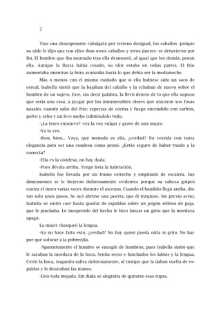 2
Tras una desesperante cabalgata por terreno desigual, los caballos -porque
su oído le dijo que con ellos iban otros caballos y otros jinetes- se detuvieron por
fin. El hombre que iba montado tras ella desmontó, al igual que los demás, pensó
ella. Aunque la lluvia había cesado, su olor estaba en todas partes. El frío
aumentaba mientras la hora avanzaba hacia lo que debía ser la medianoche.
Más o menos con el mismo cuidado que si ella hubiese sido un saco de
cereal, Isabella sintió que la bajaban del caballo y la echaban de nuevo sobre el
hombro de un sujeto. Este, sin decir palabra, la llevó dentro de lo que ella supuso
que sería una casa, a juzgar por los innumerables olores que atacaron sus fosas
nasales cuando salió del frío: especias de cocina y fuego encendido con carbón,
polvo y sebo y un leve moho cubriéndolo todo.
-¿La traes entonces? -era la voz vulgar y grave de una mujer.
-Ya lo ves.
-Bien, bien... Vaya, qué menuda es ella, ¿verdad? No vestida con tanta
elegancia para ser una condesa como pensé. ¿Estás seguro de haber traído a la
correcta?
-Ella es la condesa, no hay duda.
-Pues llévala arriba. Tengo lista la habitación.
Isabella fue llevada por un tramo estrecho y empinado de escalera. Sus
dimensiones se le hicieron dolorosamente evidentes porque su cabeza golpeó
contra el muro varias veces durante el ascenso. Cuando el bandido llegó arriba, dio
tan solo unos pasos. Se oyó abrirse una puerta, que él traspuso. Sin previo aviso,
Isabella se sintió caer hasta quedar de espaldas sobre un jergón relleno de paja,
que le pinchaba. Lo inesperado del hecho le hizo lanzar un grito que la mordaza
apagó.
La mujer chasqueó la lengua.
-Ya no hace falta esto, ¿verdad? No hay quien pueda oírla si grita. No hay
por qué sofocar a la pobrecilla.
Aparentemente el hombre se encogió de hombros, pues Isabella sintió que
le sacaban la mordaza de la boca. Sentía secos e hinchados los labios y la lengua.
Cerró la boca, tragando saliva dolorosamente, al tiempo que la daban vuelta de es-
paldas y le desataban las manos.
-Está toda mojada. Sin duda se alegraría de quitarse esas ropas.
 