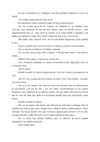 -No fue exactamente así. Tampoco a mí me gustaba compartir la casa con
Sarah.
-¿No estaba enamorada de Saint Just?
Sacudiendo la cabeza, Isabella sonrió un poco irónicamente.
-Era un vecino, pero no lo conocía en realidad. Es un hombre muy
atractivo, por supuesto, de eso me doy cuenta, pero era mucho mayor y más
experimentado que yo... Para decir la verdad, yo le tenía miedo y supliqué a mi
padre que anulara la boda. Pero Sarah estaba por dar a luz y él se negó.
-Qué padre más cariñoso tiene -fue un murmullo disgustado, pero Isabella
lo oyó.
-Nunca lo había visto con frecuencia, ni siquiera cuando vivía mi madre.
Alec se quedó en silencio. E Isabella continuó:
-No creo que fueran muy felices juntos. Y chochea por Sarah. Y los nuevos
bebés...
-¿Bebés? Dios santo, ¿cuántos ha tenido ella?
-Tres. El menor, Nathaniel, es varón. Un heredero al fin. Papá debe estar en
el séptimo cielo.
-¿No lo sabes?
Isabella sacudió la cabeza negativamente. Una leve tristeza ensombreció su
cara.
-Sólo he visto a papá dos veces desde mi boda. Verá, él ha estado... ocupado
con otras cosas.
-Ah, sí ya veo -repuso Alec con voz torva. Sus dorados ojos se entrecerraron
al encontrarse con los de ella y ver ese tenue oscurecimiento en las azules
honduras-. Pues hábleme de su vida de casada. ¿Era tan malo como preveía? Por lo
que he visto de Saint Just, debe ser un pésimo marido para una muchachita como
usted.
Isabella sacudió la cabeza.
-Oh, no, no quiero que piense que Bernard ha sido duro conmigo. Está en
Londres casi todo el año, pero cuando viene a Blakely Park es perfectamente cortés
conmigo. Por eso no puedo creer que contrate a alguien para matarme. No me odia
ni nada parecido, ¿sabe? Me trata con el respeto debido a una esposa.
Alec le lanzó una mirada burlona, pero se abstuvo de hacer ningún
comentario. En cambio preguntó:
-¿Han tenido hijos?
 