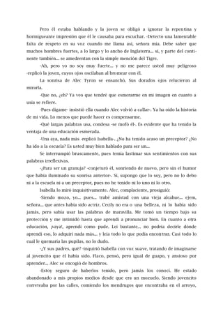 Pero él estaba hablando y la joven se obligó a ignorar la repentina y
hormigueante impresión que él le causaba para escuchar. -Detecto una lamentable
falta de respeto en su voz cuando me llama así, señora mía. Debe saber que
muchos hombres fuertes, a lo largo y lo ancho de Inglaterra... sí, y parte del conti-
nente también... se amedrentan con la simple mención del Tigre.
-Ah, pero yo no soy muy fuerte... y no me parece usted muy peligroso
-replicó la joven, cuyos ojos oscilaban al bromear con él.
La sonrisa de Alec Tyron se ensanchó. Sus dorados ojos relucieron al
mirarla.
-Que no, ¿eh? Ya veo que tendré que esmerarme en mi imagen en cuanto a
usía se refiere.
-Pues dígame- insistió ella cuando Alec volvió a callar-. Ya ha oído la historia
de mi vida. Lo menos que puede hacer es compensarme.
-Qué largas palabras usa, condesa -se mofó él-. Es evidente que ha tenido la
ventaja de una educación esmerada.
-Una aya, nada más -replicó Isabella-. ¿No ha tenido acaso un preceptor? ¿No
ha ido a la escuela? Es usted muy bien hablado para ser un...
Se interrumpió bruscamente, pues temía lastimar sus sentimientos con sus
palabras irreflexivas.
-¿Para ser un granuja? -conjeturó él, sonriendo de nuevo, pero sin el humor
que había iluminado su sonrisa anterior-. Sí, supongo que lo soy, pero no lo debo
ni a la escuela ni a un preceptor, pues no he tenido ni lo uno ni lo otro.
Isabella lo miró inquisitivamente. Alec, complaciente, prosiguió:
-Siendo mozo, yo... pues... trabé amistad con una vieja alcahue... ejem,
señora... que antes había sido actriz. Cecily no era o una belleza, ni lo había sido
jamás, pero sabía usar las palabras de maravilla. Me tomó un tiempo bajo su
protección y me intimidó hasta que aprendí a pronunciar bien. En cuanto a otra
educación, ¡vaya!, aprendí como pude. Leí bastante... no podría decirle dónde
aprendí eso, lo adquirí nada más... y leía todo lo que podía encontrar. Casi todo lo
cual le quemaría las pupilas, no lo dudo.
-¿Y sus padres, qué? -inquirió Isabella con voz suave, tratando de imaginarse
al jovencito que él había sido. Flaco, pensó, pero igual de guapo, y ansioso por
aprender... Alec se encogió de hombros.
-Estoy seguro de haberlos tenido, pero jamás los conocí. He estado
abandonado a mis propios medios desde que era un mozuelo. Siendo jovencito
correteaba por las calles, comiendo los mendrugos que encontraba en el arroyo,
 