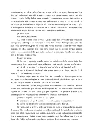 durmiendo en portales, en barriles o en lo que pudiera encontrar. Éramos muchos
los que andábamos por ahí, y más o menos nos manteníamos juntos. Fue allí
donde conocí a Paddy. Debía tener unos cinco años cuando me quitó de encima a
otro muchacho más grande cuando nos peleábamos a muerte por un pastel de
carne que yo había hurtado y que el otro muchacho quería quitarme. Paddy, que
era más grande aún que el otro muchacho, le dio una buena tunda. Desde entonces
hemos sido amigos, hemos luchado hasta salir juntos del barrio.
-¿Y Pearl, qué?
Alec sonrió, recordando.
-Ah, Pearl es cosa seria, ¿verdad? Cuando era más joven era una verdadera
salvaje, que andaba por las calles con el resto de nosotros. Por supuesto, vendió lo
que tenía para vender, pero no se dio a la bebida ni pescó la viruela como hacen
muchas de ellas. Siempre tuvo más para comer que los demás porque ganaba
dinero, y solía compartir lo que tenía con Paddy y conmigo. Cuando nos fuimos,
nos la llevamos con nosotros.
-Es muy hermosa.
-Sí, lo es... y, además, popular entre los caballeros de la planta baja. Por
supuesto que hoy en día puede darse el lujo de elegir a quién entrega sus favores.
Al entender el sentido de estas palabras, Isabella lo miró pestañeando.
-¿Y no le importa? -barboteó sin poder contenerse. Luego enrojeció al
mirarla él con las cejas levantadas.
-No tengo ningún derecho sobre Pearl, tal como ella no tiene ninguno sobre
mí. Puede hacer lo que le plazca, como lo viene haciendo desde hace años. A decir
verdad, me gustaría ver al hombre capaz de impedírselo.
Alec rió entre dientes, imaginándose evidentemente tal situación. Isabella
infirió que, sintiera lo que sintiese Pearl respecto de Alec, este no tenía intención
alguna de casarse con ella. Salvo que, por supuesto, los granujas fuesen poco
circunspectos en su concepto de una correcta fidelidad matrimonial.
-¿Cómo ha llegado a ser lo que es? ¿El Tigre?
-No es más que un apodo estúpido -contestó Alec en tono reprimido.
-Ya sabe a qué me refiero -insistió Isabella sin dejarse desviar.
-Sí, ya sé a qué se refiere. -entrecerró los ojos como si pensara; luego sacudió
la cabeza.- No, condesa, no ensuciaré sus oídos relatándole los detalles de eso. Baste
decir que, al crecer, descubrí que tenía un don para pensar en las cosas más rápido
que la mayoría, para efectuar operaciones con éxito, para dirigir las cosas. Yo era un
buen jefe; Paddy, un buen ejecutor. Juntos subimos desde abajo y aquí estamos.
 
