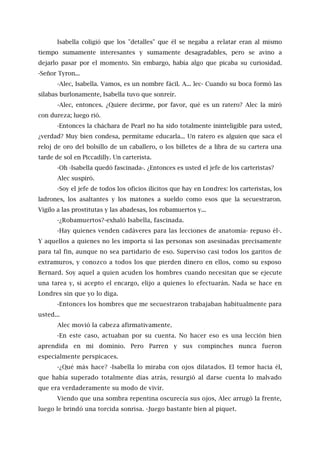 Isabella coligió que los "detalles" que él se negaba a relatar eran al mismo
tiempo sumamente interesantes y sumamente desagradables, pero se avino a
dejarlo pasar por el momento. Sin embargo, había algo que picaba su curiosidad.
-Señor Tyron...
-Alec, Isabella. Vamos, es un nombre fácil. A... lec- Cuando su boca formó las
sílabas burlonamente, Isabella tuvo que sonreír.
-Alec, entonces. ¿Quiere decirme, por favor, qué es un ratero? Alec la miró
con dureza; luego rió.
-Entonces la cháchara de Pearl no ha sido totalmente ininteligible para usted,
¿verdad? Muy bien condesa, permítame educarla... Un ratero es alguien que saca el
reloj de oro del bolsillo de un caballero, o los billetes de a libra de su cartera una
tarde de sol en Piccadilly. Un carterista.
-Oh -Isabella quedó fascinada-. ¿Entonces es usted el jefe de los carteristas?
Alec suspiró.
-Soy el jefe de todos los oficios ilícitos que hay en Londres: los carteristas, los
ladrones, los asaltantes y los matones a sueldo como esos que la secuestraron.
Vigilo a las prostitutas y las abadesas, los robamuertos y...
-¿Robamuertos?-exhaló Isabella, fascinada.
-Hay quienes venden cadáveres para las lecciones de anatomía- repuso él-.
Y aquellos a quienes no les importa si las personas son asesinadas precisamente
para tal fin, aunque no sea partidario de eso. Superviso casi todos los garitos de
extramuros, y conozco a todos los que pierden dinero en ellos, como su esposo
Bernard. Soy aquel a quien acuden los hombres cuando necesitan que se ejecute
una tarea y, si acepto el encargo, elijo a quienes lo efectuarán. Nada se hace en
Londres sin que yo lo diga.
-Entonces los hombres que me secuestraron trabajaban habitualmente para
usted...
Alec movió la cabeza afirmativamente.
-En este caso, actuaban por su cuenta. No hacer eso es una lección bien
aprendida en mi dominio. Pero Parren y sus compinches nunca fueron
especialmente perspicaces.
-¿Qué más hace? -Isabella lo miraba con ojos dilatados. El temor hacia él,
que había superado totalmente días atrás, resurgió al darse cuenta lo malvado
que era verdaderamente su modo de vivir.
Viendo que una sombra repentina oscurecía sus ojos, Alec arrugó la frente,
luego le brindó una torcida sonrisa. -Juego bastante bien al piquet.
 