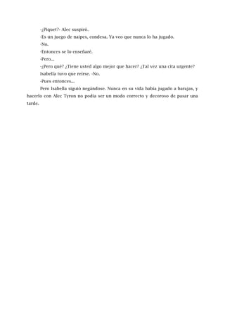 -¿Piquet?- Alec suspiró.
-Es un juego de naipes, condesa. Ya veo que nunca lo ha jugado.
-No.
-Entonces se lo enseñaré.
-Pero...
-¿Pero qué? ¿Tiene usted algo mejor que hacer? ¿Tal vez una cita urgente?
Isabella tuvo que reírse. -No.
-Pues entonces...
Pero Isabella siguió negándose. Nunca en su vida había jugado a barajas, y
hacerlo con Alec Tyron no podía ser un modo correcto y decoroso de pasar una
tarde.
 