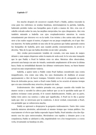 Capítulo 17
Era mucho después de oscurecer cuando Pearl y Paddy, ambos trayendo la
cena para los enfermos en sendas bandejas, interrumpieron la partida. Isabella,
habiendo perdido todas sus horquillas para el pelo a manos de Alec, reía con el
cabello volcado sobre la cara, las mejillas enrojecidas, los ojos chispeantes. Alec reía
también mirando a Isabella con ojos resplandecientes mientras la vencía
rotundamente por doceava vez en la tarde. Con treinta y dos cartas más altas que
siete a las cuales seguir el rastro, el piquet era un juego complicado, en el que Alec
era maestro. No había perdido ni una sola de las guineas que había apostado contra
las horquillas de Isabella, pero aun cuando perdía constantemente, la joven se
divertía. "Más de lo que me había divertido en mi vida", pensaba.
Alec estaba perezosamente tendido de costado, con una mano de naipes
delante y más naipes dispersos sobre la manta de seda azul. Se lo veía más tranquilo
que lo que Paddy o Pearl lo habían visto en años. Mientras ellos observaban,
presentó una baraja con aire de triunfo, sonriendo ampliamente al llevarse la última
baza. Dada su irritabilidad durante las últimas veinticuatro horas, su buen humor
actual era más sorprendente todavía.
Isabella, a quien tanto a Paddy como Pearl habían considerado una cosita
insignificante, reía como una niña, los ojos iluminados de diablura al acusar
quejosamente a Alec de hacer trampas. Viéndole reírse de él, arrugando su nariz
llena de delicadas pecas, tanto a Pearl como Paddy se les ocurrió al mismo tiempo
que era una criaturilla muy atractiva, después de todo.
Evidentemente Alec también pensaba eso, porque cuando ella tendió las
manos vacías y sacudió la cabeza para indicar que ya no le quedaba nada que él
pudiera reclamar como prenda, él le sonrió diabólicamente. Paddy, por su parte,
había visto antes esa sonrisa y sabía qué significaba. A Pearl no le iba a gustar
nada que Alec se interesara por la condesita. A decir verdad, conociendo a Pearl,
era probable que se enfureciera mucho.
Paddy se apresuró a despejarse la garganta ruidosamente. Tanto Alec como
Isabella miraron alrededor, advirtiendo al mismo tiempo que tenían público. Era
exactamente el efecto que había esperado lograr Paddy. Pearl miraba a los dos fija-
mente con los ojos entrecerrados. Moviéndose con rapidez y donaire pese a su
corpulencia, Paddy se adelantó a ella, impidiéndole ver a los trasgresores y a estos
verla, levantando su bandeja en alto.
 