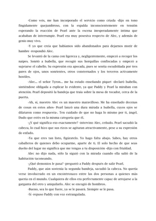-Como veis, me han incorporado el servicio como criada -dijo en tono
fingidamente quejumbroso, con la espalda inconscientemente en tensión
esperando la reacción de Pearl ante la escena inesperadamente íntima que
acababan de interrumpir. Pearl era muy posesiva respecto de Alec, y además de
genio muy vivo.
-Y yo que creía que habíamos sido abandonados para dejarnos morir de
hambre -respondió Alec.
Se levantó de la cama con ligereza y, negligentemente, empezó a recoger los
naipes. Sonrió a Isabella, que recogió sus horquillas confiscadas y empezó a
sujetarse el cabello. Su expresión era apocada, pues se sentía escudriñada por tres
pares de ojos, unos sonrientes, otros consternados y los terceros activamente
hostiles.
-Alec... el señor Tyron... me ha estado enseñando piquet -declaró Isabella,
sintiéndose obligada a explicar lo evidente, ya que Paddy y Pearl la miraban con
atención. Pearl depositó la bandeja que traía sobre la mesa de tocador, cerca de la
puerta.
-Ah, sí, nuestro Alec es un maestro maravilloso. Me ha enseñado decenas
de cosas en estos años- Pearl lanzó una dura mirada a Isabella, cuyos ojos se
dilataron como respuesta-. Ten cuidado de que no haga lo mismo por ti, ángel.
Dudo que estés en la misma categoría que él.
-¿Y qué significa eso exactamente? -intervino Alec, ceñudo. Pearl sacudió la
cabeza, lo cual hizo que sus rizos se agitaran atractivamente, pese a su expresión
de enfado.
-Ya que eres tan listo, figúratelo. Yo hago falta abajo. Sabes, hay otros
caballeros de quienes debo ocuparme, aparte de ti. El solo hecho de que seas
dueño del lugar no significa que me tengas a tu disposición -dijo con frialdad.
Alec no dijo nada, sólo la siguió con la mirada cuando ella salió de la
habitación taconeando.
-¿Qué demonios le pasa? -preguntó a Paddy después de salir Pearl.
Paddy, que aún sostenía la segunda bandeja, sacudió la cabeza. No quería
verse involucrado en un encontronazo entre las dos personas a quienes más
quería en el mundo. Cualquiera de ellos era perfectamente capaz de arrojarse a la
garganta del otro y aniquilarlo. Alec se encogió de hombros.
-Bueno, sea lo que fuere, ya se le pasará. Siempre se le pasa.
-Sí -repuso Paddy con voz estrangulada.
 