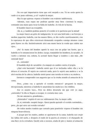 -No veo qué importancia tiene que esté mojada o no. Tú no serás quien la
cuide si se pone enferma, ¿o sí? -replicó la mujer.
-Haz lo que quieras -repuso el hombre con evidente indiferencia.
-Además, esas ropas me podrían quedar muy bien -continuó la mujer,
estirando una mano para tocar la falda de Isabella-. Es tela de la buena.
El hombre lanzó un resoplido.
-Ah, sí, ¡y también podrías ponerte el vestido si te partieras por la mitad!
La mujer lanzó un grito de indignación. Se oyó una bofetada y un forcejeo a
medias juguetón. Isabella, con las manos libres, se dio vuelta cautelosamente, con
la esperanza de que ellos estuviesen demasiado ocupados consigo mismos como
para fijarse en ella. Instintivamente alzó una mano hacia la venda que cubría sus
ojos...
-¡No! -la mano del hombre apartó la suya con un golpe tan fuerte, que a
Isabella se le entumecieron los dedos. Luego, tomándole los hombros, la sacudió-. Si
vuelve a intentar eso, señora, la azotaré hasta llegar a Londres y aún más. ¿Me
entiende bien?
-¡E... entiendo!
El bandido dejó de sacudirla y la empujó en cambio contra el jergón.
-¿Qué está haciendo? -Isabella sintió que él se inclinaba sobre ella y se le
detuvo el corazón. El sujeto no contestó nada, pero le sujetó una muñeca y se la
alzó encima de la cabeza. Isabella sintió pasar una cuerda en torno a su muñeca.
Entonces comprendió con angustia que se la estaba atando al armazón de la
cama.
-Pero, ¿cómo voy a quitarle el vestido entonces? -preguntó la mujer,
decepcionada, mientras a Isabella le amarraban las muñecas y los tobillos.
-Ese es asunto tuyo... Pero no debes desatarla sin que esté yo aquí,
¿entiendes? Si ella se llegara a escapar, te costaría muy caro.
-No me amenaces, grandísimo...
-¿Entiendes? -repitió él con voz súbitamente fría. La mujer calló.
-Sí, sí, entiendo -suspiró luego-. Quizá pueda quitarle el vestido cortándolo...
pero, ¿de qué sirve un vestido cortado?
-De todos modos tendrás que cortarlo para ponértelo -repuso el hombre sin
ninguna benevolencia.
A juzgar por los ruidos, ambos se apartaron de la cama. Isabella oyó crujir
las tablas del suelo, y después el ruido de la puerta al cerrarse y el chasquido de
una llave en la cerradura. Quedó sola a oscuras, atada de pies y manos al armazón
 