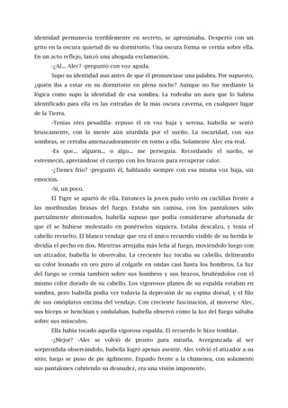identidad permanecía terriblemente en secreto, se aproximaba. Despertó con un
grito en la oscura quietud de su dormitorio. Una oscura forma se cernía sobre ella.
En un acto reflejo, lanzó una ahogada exclamación.
-¿Al... Alec? -preguntó con voz aguda.
Supo su identidad aun antes de que él pronunciase una palabra. Por supuesto,
¿quién iba a estar en su dormitorio en plena noche? Aunque no fue mediante la
lógica como supo la identidad de esa sombra. La rodeaba un aura que lo habría
identificado para ella en las entrañas de la más oscura caverna, en cualquier lugar
de la Tierra.
-Tenías otra pesadilla- repuso él en voz baja y serena. Isabella se sentó
bruscamente, con la mente aún aturdida por el sueño. La oscuridad, con sus
sombras, se cerraba amenazadoramente en torno a ella. Solamente Alec era real.
-Es que... alguien... o algo... me perseguía. Recordando el sueño, se
estremeció, apretándose el cuerpo con los brazos para recuperar calor.
-¿Tienes frío? -preguntó él, hablando siempre con esa misma voz baja, sin
emoción.
-Sí, un poco.
El Tigre se apartó de ella. Entonces la joven pudo verlo en cuclillas frente a
las moribundas brasas del fuego. Estaba sin camisa, con los pantalones sólo
parcialmente abotonados. Isabella supuso que podía considerarse afortunada de
que él se hubiese molestado en ponérselos siquiera. Estaba descalzo, y tenía el
cabello revuelto. El blanco vendaje que era el único recuerdo visible de su herida le
dividía el pecho en dos. Mientras arrojaba más leña al fuego, moviéndolo luego con
un atizador, Isabella lo observaba. La creciente luz tocaba su cabello, delineando
su color leonado en oro puro al colgarle en ondas casi hasta los hombros. La luz
del fuego se cernía también sobre sus hombros y sus brazos, bruñéndolos con el
mismo color dorado de su cabello. Los vigorosos planos de su espalda estaban en
sombra, pero Isabella podía ver todavía la depresión de su espina dorsal, y el filo
de sus omóplatos encima del vendaje. Con creciente fascinación, al moverse Alec,
sus bíceps se henchían y ondulaban. Isabella observó cómo la luz del fuego saltaba
sobre sus músculos.
Ella había tocado aquella vigorosa espalda. El recuerdo le hizo temblar.
-¿Mejor? -Alec se volvió de pronto para mirarla. Avergonzada al ser
sorprendida observándolo, Isabella logró apenas asentir. Alec volvió el atizador a su
sitio; luego se puso de pie ágilmente. Erguido frente a la chimenea, con solamente
sus pantalones cubriendo su desnudez, era una visión imponente.
 