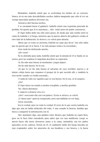 Mirándolo, Isabella sintió que se aceleraban los latidos de su corazón.
Nunca, ni en sus más descabellados sueños, habría imaginado que sólo al ver un
cuerpo masculino pudiera afectarse así.
-Entonces diré buenas noches.
Y se encaminó hacia el gabinete. Isabella sintió una repentina punzada de
pérdida. No quería que él se marchara... -Alec -soltó antes de poder contenerse.
El Tigre había dado tan sólo unos pasos, de modo que aún estaba entre la
cama de Isabella y el fuego, mientras que la puerta abierta del gabinete estaba al
otro lado de la habitación. Se detuvo y se volvió para mirarla.
Ahora que ya tenía su atención, Isabella no supo qué decir. Tan sólo sabía
que no quería que él se fuera. Y no sólo porque temía a la oscuridad...
-Esta tarde he disfrutado mucho.
-¿De veras?
No la alentaba para nada. Isabella sintió que la mirada de él se fijaba en su
rostro, pero las sombras le impedían descifrar su expresión.
-Sí. Ha sido muy bueno al enseñarme a jugar piquet.
-No he sido bueno. No lo soy.
-¡Sí que lo es! Ha sido bueno al salvarme de esos terribles sujetos y al
darme cobijo hasta que sepamos el porqué de lo qué sucedió allí, y también la
otra noche cuando yo estaba asustada...
-Y nada de todo eso significa que yo sea bueno. No lo soy, se lo aseguro.
-¿No?
El Tigre lanzó un sonido a medias resoplido, a medías gruñido.
-No. Ahora duérmase.
Y empezó a alejarse otra vez.
-¡Alec! -reaccionó ella casi con pánico. Tyron se detuvo, se volvió.
-¿Y ahora qué? -parecía exasperado, pero aún hablaba en voz baja.
-Estoy asustada.
Era la verdad, pero no toda la verdad. El resto de lo que sentía Isabella era
algo que aún no había deducido del todo. Y aun cuando lo hiciera, dudaba que
fuera a compartir la información con él.
Alec murmuró algo, una palabra entre dientes que Isabella no captó bien,
pero no le hizo falta entenderla para saber que era una maldición. Luego se
movió hacia ella hasta detenerse junto a la cama, mirándola con los puños
apoyados en las caderas. Detrás de él, el cambiante brillo del fuego lanzaba un
rojo resplandor sobre los músculos de sus hombros y sus brazos, y lo hacía
 