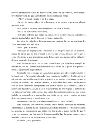 parecer enormemente alto. Su rostro estaba otra vez en sombras, pero Isabella
tuvo la impresión de que ahora la miraba con verdadero enojo.
-¿Alec? -arriesgó cuando él no dijo nada.
-No soy tu padre, sabes. Ni tu hermano, ni tu primo, ni en modo alguno
pariente tuyo.
Esas palabras bruscas, desconcertantes, irritaron a Isabella.
-Eso lo sé. Por supuesto que lo sé.
-Deberías pedirme que salga enseguida de tu dormitorio, no alentarme a
que me quede. Salvo que lo digas en serio, por supuesto.
Los ojos de Isabella se hicieron enormes mirando la cara en sombras del
Tigre, encima de ella, tan lejos.
-Pero... pero tú dijiste...
-Dije que no impongo mis atenciones a las mujeres que no las quieren...
Nunca he dicho que no iba a tomar lo que se me ofrece. Así que, salvo que te
estés ofreciendo a mis intenciones, deja de hacerme ojos melancólicos, cúbrete y
déjame tranquilo de una vez.
Esto último fue dicho en un tono tan violento, que Isabella se encogió. La
mirada de Alec se desvió deliberadamente del rostro de la joven a su pecho; la
de ella, siguiéndola, bajó también
Fascinada con el cuerpo de Alec, había pasado por alto completamente el
hecho de que el fuego reavivado podía estar calentando también el de ella. Ahora, al
mirarse, sus ojos se dilataron. Estaba sentada con las mantas revueltas en torno a la
cintura. Su cabello, trenzado para dormir, le caía sobre la espalda. Tenía puesto
otro de esos camisones transparente, con el cual parecía estar desnuda. Como lo
hiciera con la piel de Alec, la luz del fuego pintaba de oro su piel. El camisón no
era más que un tenue velo sensual que cubría las cremosas puntas de sus senos.
Isabella se escandalizó al comprobar que tenía los pezones erguidos, pujando
descaradamente contra la insuficiente tela.
Poniéndose colorada, estiró las mantas hasta el cuello. -Isabella...
Esto fue dicho con voz suave, cuando ella se rehusó a mirarlo. No obstante,
ella mantuvo la mirada fija en sus rodillas, donde levantaban el sedoso cubrecama.
La sacudida de sensaciones que había experimentado al darse cuenta de que él
venía con su carne casi desnuda, la dejó enmudecida. Las damas de buena crianza
no están expuestas a tan tumultuosas sensaciones...
-Isabella. ¿Debo quedarme?
 