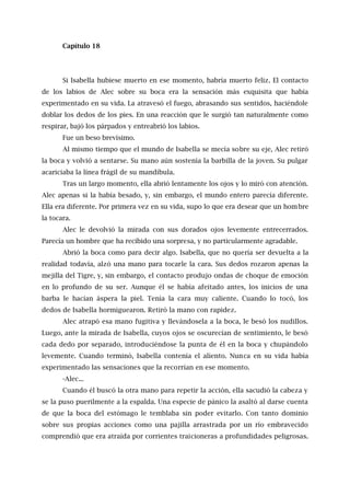 Capítulo 18
Si Isabella hubiese muerto en ese momento, habría muerto feliz. El contacto
de los labios de Alec sobre su boca era la sensación más exquisita que había
experimentado en su vida. La atravesó el fuego, abrasando sus sentidos, haciéndole
doblar los dedos de los pies. En una reacción que le surgió tan naturalmente como
respirar, bajó los párpados y entreabrió los labios.
Fue un beso brevísimo.
Al mismo tiempo que el mundo de Isabella se mecía sobre su eje, Alec retiró
la boca y volvió a sentarse. Su mano aún sostenía la barbilla de la joven. Su pulgar
acariciaba la línea frágil de su mandíbula.
Tras un largo momento, ella abrió lentamente los ojos y lo miró con atención.
Alec apenas si la había besado, y, sin embargo, el mundo entero parecía diferente.
Ella era diferente. Por primera vez en su vida, supo lo que era desear que un hombre
la tocara.
Alec le devolvió la mirada con sus dorados ojos levemente entrecerrados.
Parecía un hombre que ha recibido una sorpresa, y no particularmente agradable.
Abrió la boca como para decir algo. Isabella, que no quería ser devuelta a la
realidad todavía, alzó una mano para tocarle la cara. Sus dedos rozaron apenas la
mejilla del Tigre, y, sin embargo, el contacto produjo ondas de choque de emoción
en lo profundo de su ser. Aunque él se había afeitado antes, los inicios de una
barba le hacían áspera la piel. Tenía la cara muy caliente. Cuando lo tocó, los
dedos de Isabella hormiguearon. Retiró la mano con rapidez.
Alec atrapó esa mano fugitiva y llevándosela a la boca, le besó los nudillos.
Luego, ante la mirada de Isabella, cuyos ojos se oscurecían de sentimiento, le besó
cada dedo por separado, introduciéndose la punta de él en la boca y chupándolo
levemente. Cuando terminó, Isabella contenía el aliento. Nunca en su vida había
experimentado las sensaciones que la recorrían en ese momento.
-Alec...
Cuando él buscó la otra mano para repetir la acción, ella sacudió la cabeza y
se la puso puerilmente a la espalda. Una especie de pánico la asaltó al darse cuenta
de que la boca del estómago le temblaba sin poder evitarlo. Con tanto dominio
sobre sus propias acciones como una pajilla arrastrada por un río embravecido
comprendió que era atraída por corrientes traicioneras a profundidades peligrosas.
 
