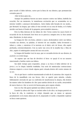 para tocarle el labio inferior, correr por la línea de sus dientes, que permanecían
cerrados para él.
-Abre la boca para mí...
Aunque las palabras fueron un mero susurro contra sus labios, Isabella las
escuchó. Por un momento, la tumultuosa excitación que se acumulaba en su
interior tembló y amenazó derrumbarse. Antes había sido besada de ese modo...
por Bernard. Su lengua, que sabía al vino servido en su cena de bodas, se le había
metido casi hasta el fondo de la garganta, provocándole náuseas...
Pero la tibia dulzura de los labios de Alec Tyron contra los suyos borró el
recuerdo de los de Bernard. Este beso no se parecía a ningún otro. Le hizo ansiar
más. Obediente, lo dejó entrar.
La lengua de Alec era lenta, caliente y suave, deslizándose entre sus labios,
tocando sus dientes, su paladar, el interior de sus mejillas. Sabía levemente a
tabaco y coñac, y mientras él la instruía en el dulce arte de besar, ella aspiró
profunda, estremecidamente. Con su nariz tan cerca de la mejilla lisa y tibia de
Alec, aspiró el embriagador aroma del ron con aceite.
La lengua del hombre tocó la suya, que se escondía detrás de sus dientes, la
acarició y se retiró luego.
-Se supone que me has de devolver el beso -se quejó él en un susurro
emocionado y burlón contra sus labios.
Sin darle tiempo para responder, atrajo a su boca el labio inferior de la
joven y se lo chupó. Isabella temblaba. Una serie de minúsculas contracciones
rítmicas empezó a crecer desde alguna parte situada dentro del centro mismo de
su ser.
-No sé qué hacer -confesó murmurando al oído de él, mientras Alec seguía la
línea de la mandíbula con sus besos. Alec se apartó para mirarla, ceñudo.
Súbitamente aterrada de que su confesión de insuficiencia lo alejara, ella deslizó
las manos sobre los hombros de Alec para unirlas detrás de su cuello, atrayéndolo
de nuevo hacia sí. Alec se acercó de buena gana, pero seguía ceñudo.
Esta vez fue ella quien oprimió sus labios contra los de él.
Cuando la cabeza del Tigre se inclinó sobre la de ella y su lengua penetró en
la boca de ella, la condesita se relajó, dejando que su mano se apoyara
pesadamente en la mano ahuecada de él, arqueando el cuello y dejándole explorar
su boca como quisiera.
 